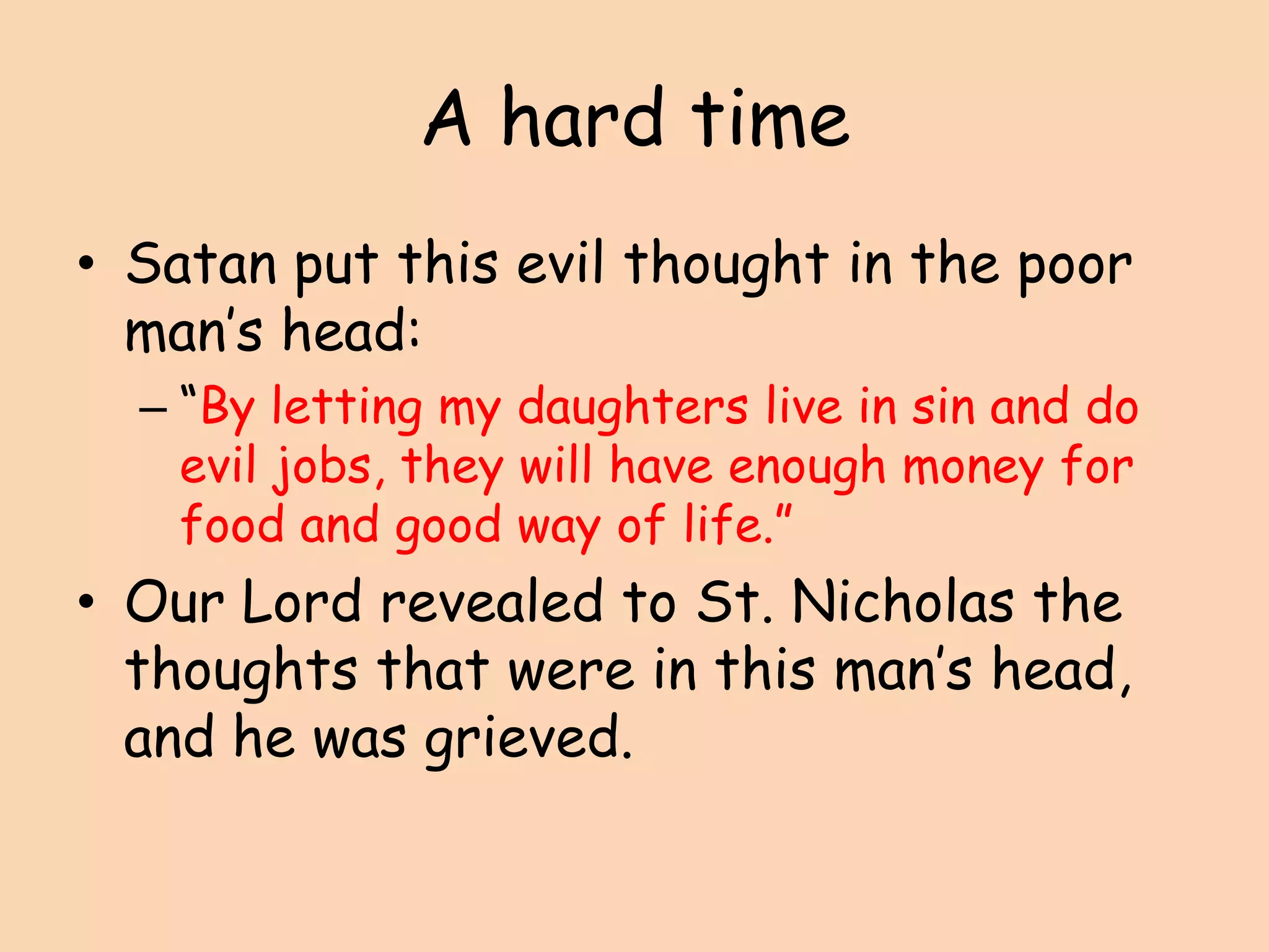 A hard timeSatan put this evil thought in the poor man’s head:“By letting my daughters live in sin and do evil jobs, they will have enough money for food and good way of life.”Our Lord revealed to St. Nicholas the thoughts that were in this man’s head, and he was grieved.