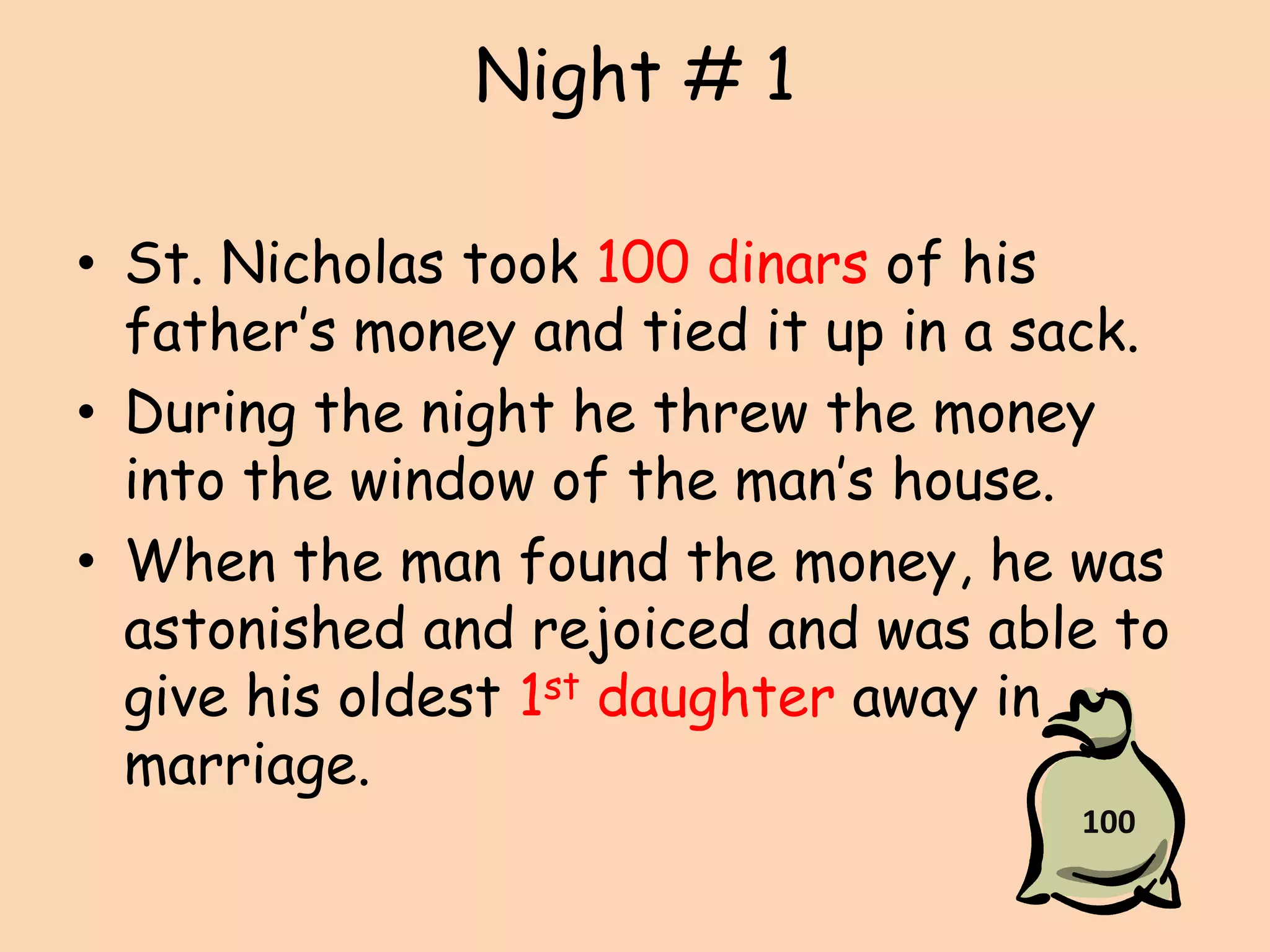 Night # 1St. Nicholas took 100 dinars of his father’s money and tied it up in a sack.During the night he threw the money into the window of the man’s house.When the man found the money, he was astonished and rejoiced and was able to give his oldest 1st daughter away in marriage.100