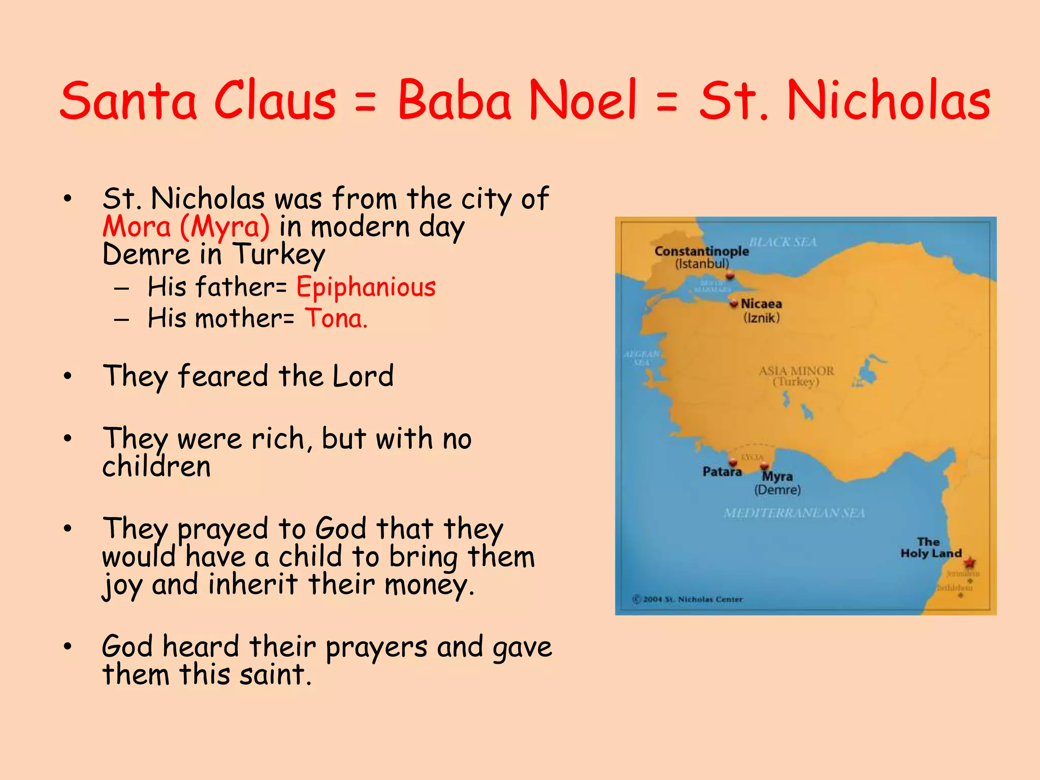 Santa Claus = Baba Noel = St. NicholasSt. Nicholas was from the city of Mora (Myra) in modern day Demre in TurkeyHis father= EpiphaniousHis mother= Tona.They feared the Lord They were rich, but with no children They prayed to God that they would have a child to bring them joy and inherit their money.God heard their prayers and gave them this saint. 