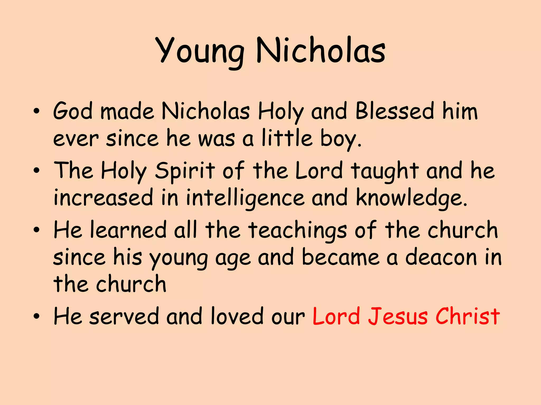 Young Nicholas God made Nicholas Holy and Blessed him ever since he was a little boy.The Holy Spirit of the Lord taught and he increased in intelligence and knowledge. He learned all the teachings of the church since his young age and became a deacon in the churchHe served and loved our Lord Jesus Christ 