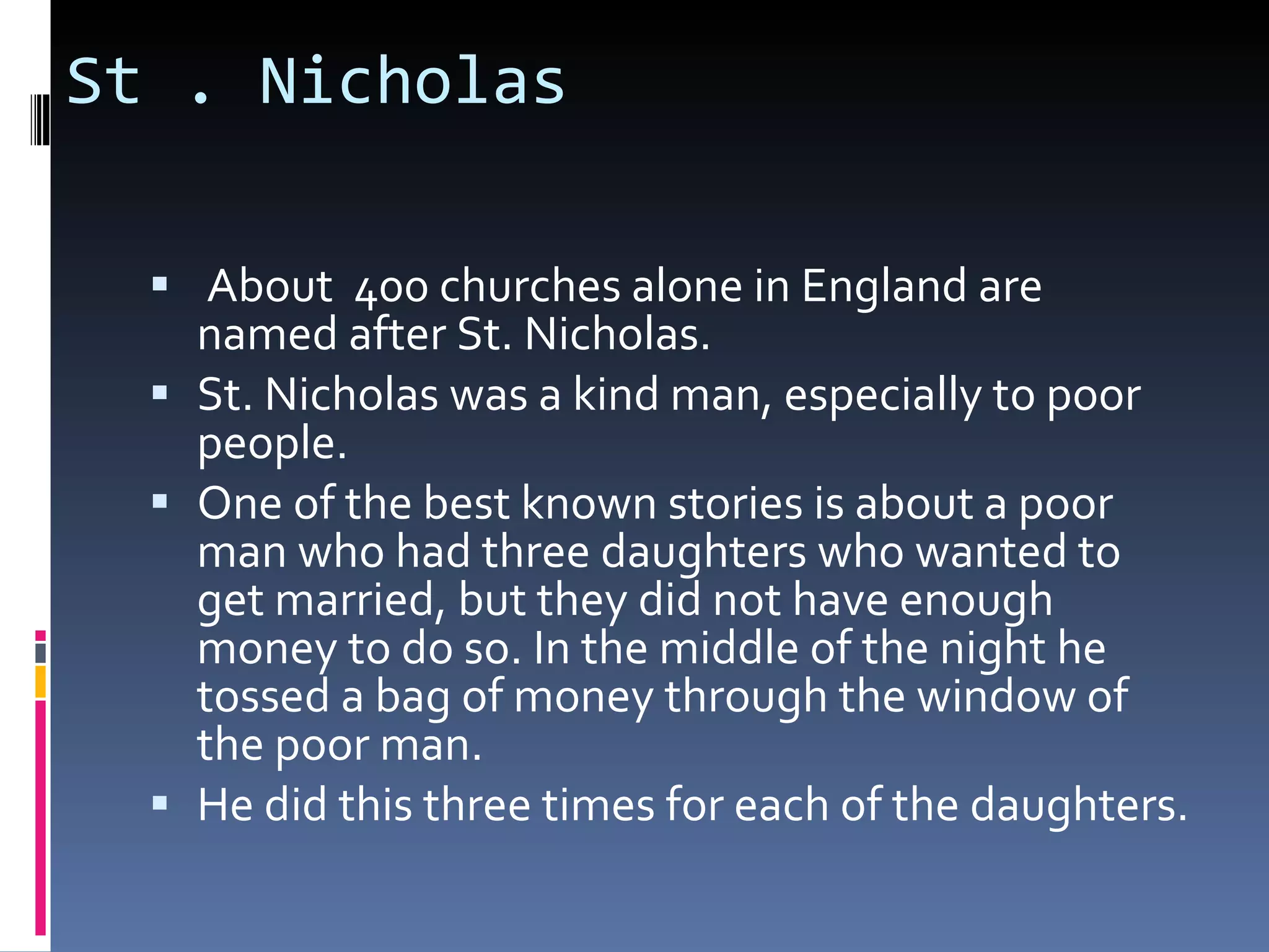 St . Nicholas About 400 churches alone in England are named after St. Nicholas. St. Nicholas was a kind man, especially to poor people. One of the best known stories is about a poor man who had three daughters who wanted to get married, but they did not have enough money to do so. In the middle of the night he tossed a bag of money through the window of the poor man. He did this three times for each of the daughters.