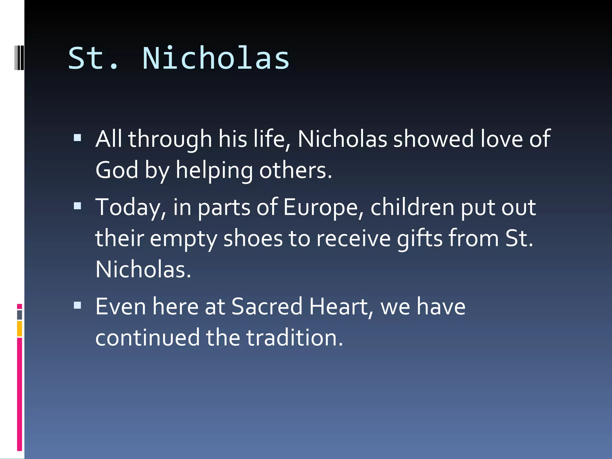 St. Nicholas All through his life, Nicholas showed love of God by helping others. Today, in parts of Europe, children put out their empty shoes to receive gifts from St. Nicholas. Even here at Sacred Heart, we have continued the tradition.