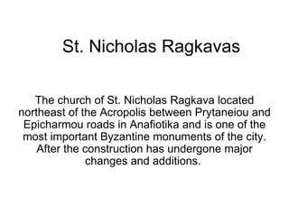 St. Nicholas Ragkavas The church of St. Nicholas Ragkava located northeast of the Acropolis between Prytaneiou and Epicharmou roads in Anafiotika and is one of the most important Byzantine monuments of the city. After the construction has undergone major changes and additions.  