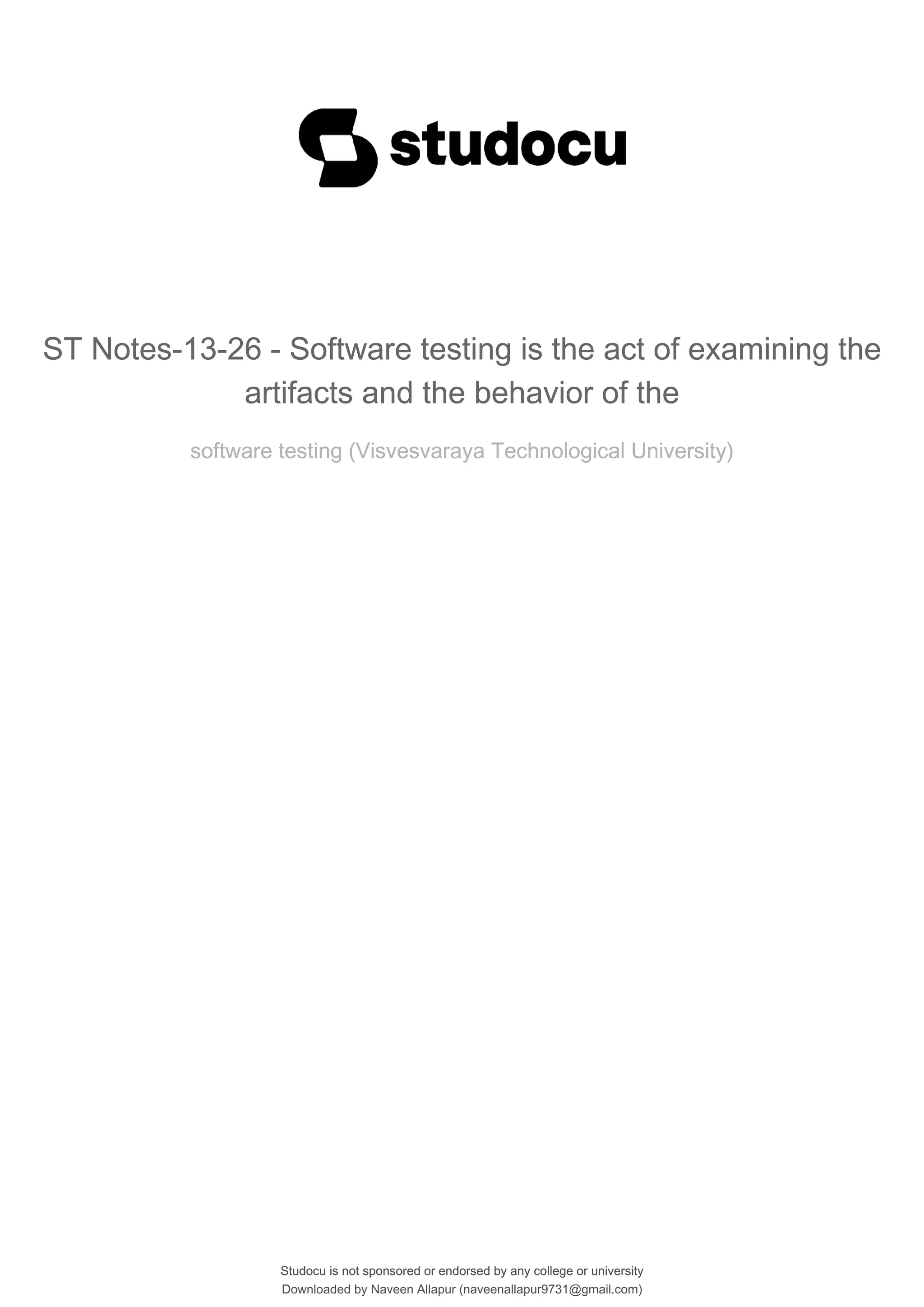 Studocu is not sponsored or endorsed by any college or university
ST Notes-13-26 - Software testing is the act of examining the
artifacts and the behavior of the
software testing (Visvesvaraya Technological University)
Studocu is not sponsored or endorsed by any college or university
ST Notes-13-26 - Software testing is the act of examining the
artifacts and the behavior of the
software testing (Visvesvaraya Technological University)
Downloaded by Naveen Allapur (naveenallapur9731@gmail.com)
lOMoARcPSD|35409696
 