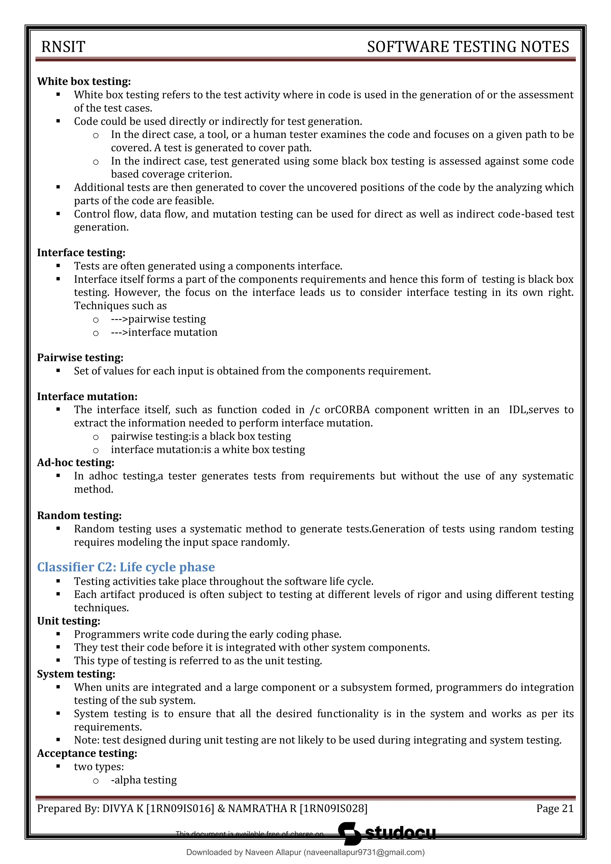 RNSIT SOFTWARE TESTING NOTES
Prepared By: DIVYA K [1RN09IS016] & NAMRATHA R [1RN09IS028] Page 21
White box testing:
 White box testing refers to the test activity where in code is used in the generation of or the assessment
of the test cases.
 Code could be used directly or indirectly for test generation.
o In the direct case, a tool, or a human tester examines the code and focuses on a given path to be
covered. A test is generated to cover path.
o In the indirect case, test generated using some black box testing is assessed against some code
based coverage criterion.
 Additional tests are then generated to cover the uncovered positions of the code by the analyzing which
parts of the code are feasible.
 Control flow, data flow, and mutation testing can be used for direct as well as indirect code-based test
generation.
Interface testing:
 Tests are often generated using a components interface.
 Interface itself forms a part of the components requirements and hence this form of testing is black box
testing. However, the focus on the interface leads us to consider interface testing in its own right.
Techniques such as
o --->pairwise testing
o --->interface mutation
Pairwise testing:
 Set of values for each input is obtained from the components requirement.
Interface mutation:
 The interface itself, such as function coded in /c orCORBA component written in an IDL,serves to
extract the information needed to perform interface mutation.
o pairwise testing:is a black box testing
o interface mutation:is a white box testing
Ad-hoc testing:
 In adhoc testing,a tester generates tests from requirements but without the use of any systematic
method.
Random testing:
 Random testing uses a systematic method to generate tests.Generation of tests using random testing
requires modeling the input space randomly.
Classifier C2: Life cycle phase
 Testing activities take place throughout the software life cycle.
 Each artifact produced is often subject to testing at different levels of rigor and using different testing
techniques.
Unit testing:
 Programmers write code during the early coding phase.
 They test their code before it is integrated with other system components.
 This type of testing is referred to as the unit testing.
System testing:
 When units are integrated and a large component or a subsystem formed, programmers do integration
testing of the sub system.
 System testing is to ensure that all the desired functionality is in the system and works as per its
requirements.
 Note: test designed during unit testing are not likely to be used during integrating and system testing.
Acceptance testing:
 two types:
o -alpha testing
Downloaded by Naveen Allapur (naveenallapur9731@gmail.com)
lOMoARcPSD|35409696
 