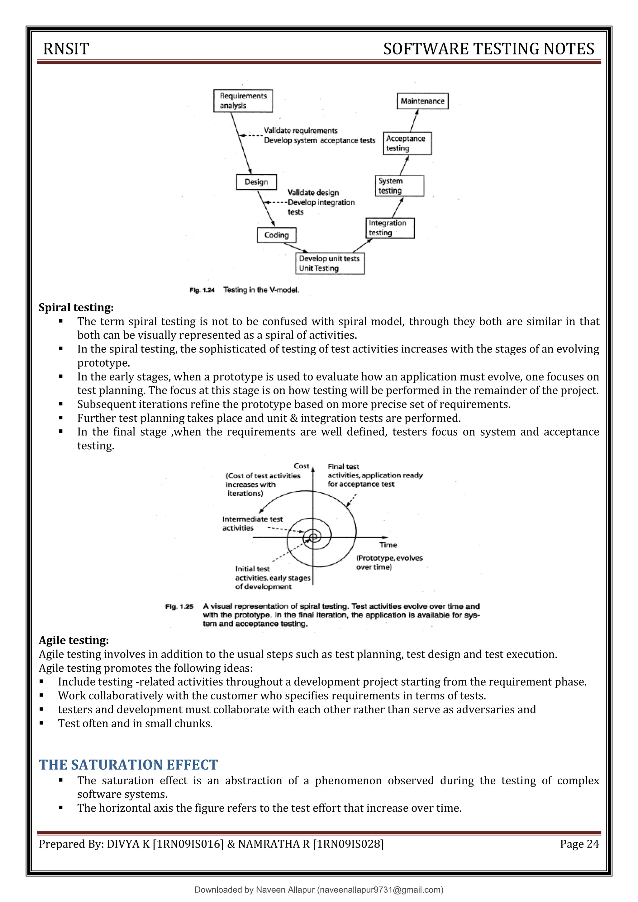 RNSIT SOFTWARE TESTING NOTES
Prepared By: DIVYA K [1RN09IS016] & NAMRATHA R [1RN09IS028] Page 24
Spiral testing:
 The term spiral testing is not to be confused with spiral model, through they both are similar in that
both can be visually represented as a spiral of activities.
 In the spiral testing, the sophisticated of testing of test activities increases with the stages of an evolving
prototype.
 In the early stages, when a prototype is used to evaluate how an application must evolve, one focuses on
test planning. The focus at this stage is on how testing will be performed in the remainder of the project.
 Subsequent iterations refine the prototype based on more precise set of requirements.
 Further test planning takes place and unit & integration tests are performed.
 In the final stage ,when the requirements are well defined, testers focus on system and acceptance
testing.
Agile testing:
Agile testing involves in addition to the usual steps such as test planning, test design and test execution.
Agile testing promotes the following ideas:
 Include testing -related activities throughout a development project starting from the requirement phase.
 Work collaboratively with the customer who specifies requirements in terms of tests.
 testers and development must collaborate with each other rather than serve as adversaries and
 Test often and in small chunks.
THE SATURATION EFFECT
 The saturation effect is an abstraction of a phenomenon observed during the testing of complex
software systems.
 The horizontal axis the figure refers to the test effort that increase over time.
Downloaded by Naveen Allapur (naveenallapur9731@gmail.com)
lOMoARcPSD|35409696
 