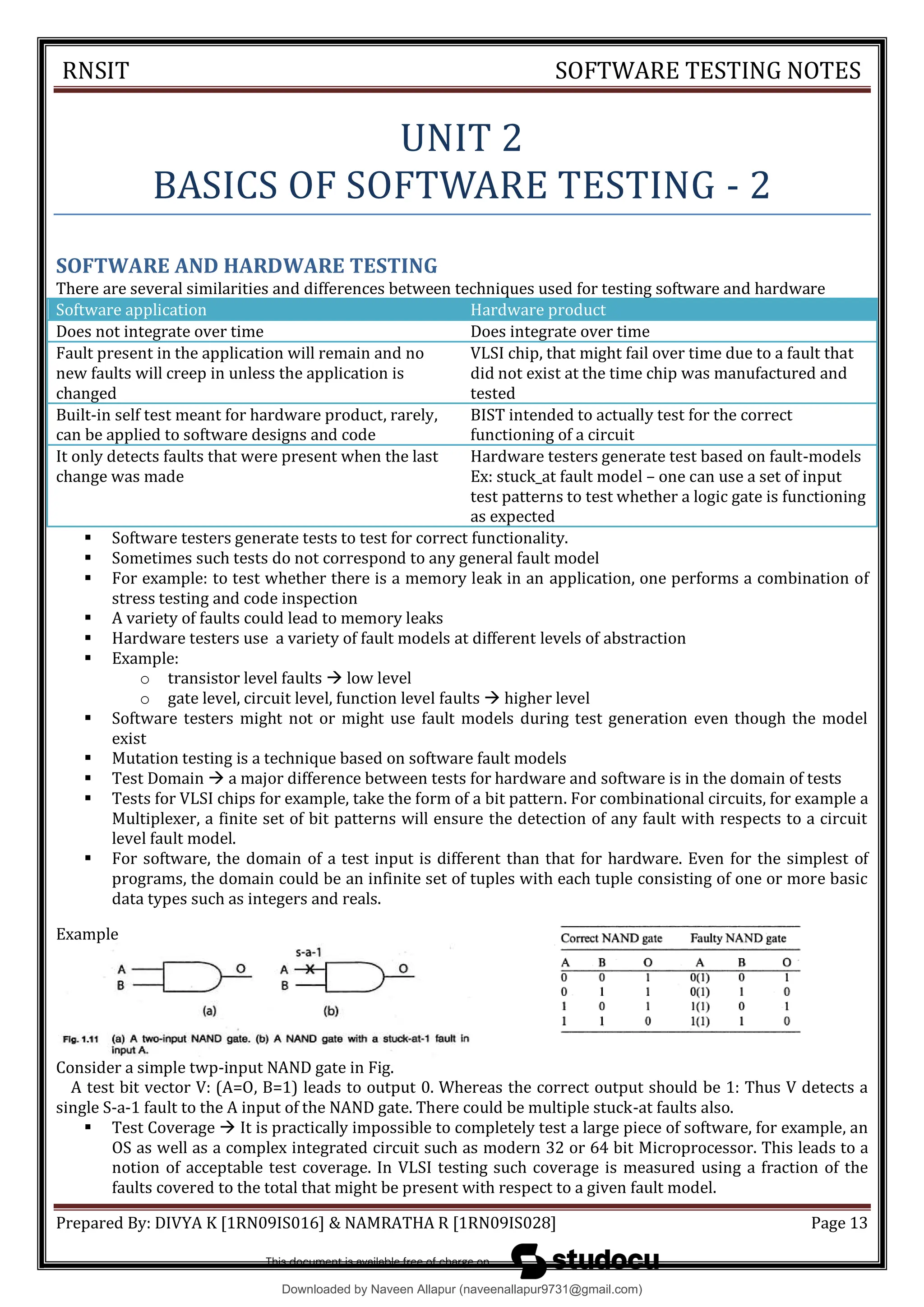 RNSIT SOFTWARE TESTING NOTES
Prepared By: DIVYA K [1RN09IS016] & NAMRATHA R [1RN09IS028] Page 13
UNIT 2
BASICS OF SOFTWARE TESTING - 2
SOFTWARE AND HARDWARE TESTING
There are several similarities and differences between techniques used for testing software and hardware
Software application Hardware product
Does not integrate over time Does integrate over time
Fault present in the application will remain and no
new faults will creep in unless the application is
changed
VLSI chip, that might fail over time due to a fault that
did not exist at the time chip was manufactured and
tested
Built-in self test meant for hardware product, rarely,
can be applied to software designs and code
BIST intended to actually test for the correct
functioning of a circuit
It only detects faults that were present when the last
change was made
Hardware testers generate test based on fault-models
Ex: stuck_at fault model – one can use a set of input
test patterns to test whether a logic gate is functioning
as expected
 Software testers generate tests to test for correct functionality.
 Sometimes such tests do not correspond to any general fault model
 For example: to test whether there is a memory leak in an application, one performs a combination of
stress testing and code inspection
 A variety of faults could lead to memory leaks
 Hardware testers use a variety of fault models at different levels of abstraction
 Example:
o transistor level faults Ā low level
o gate level, circuit level, function level faults Ā higher level
 Software testers might not or might use fault models during test generation even though the model
exist
 Mutation testing is a technique based on software fault models
 Test Domain Ā a major difference between tests for hardware and software is in the domain of tests
 Tests for VLSI chips for example, take the form of a bit pattern. For combinational circuits, for example a
Multiplexer, a finite set of bit patterns will ensure the detection of any fault with respects to a circuit
level fault model.
 For software, the domain of a test input is different than that for hardware. Even for the simplest of
programs, the domain could be an infinite set of tuples with each tuple consisting of one or more basic
data types such as integers and reals.
Example
Consider a simple twp-input NAND gate in Fig.
A test bit vector V: (A=O, B=1) leads to output 0. Whereas the correct output should be 1: Thus V detects a
single S-a-1 fault to the A input of the NAND gate. There could be multiple stuck-at faults also.
 Test Coverage Ā It is practically impossible to completely test a large piece of software, for example, an
OS as well as a complex integrated circuit such as modern 32 or 64 bit Microprocessor. This leads to a
notion of acceptable test coverage. In VLSI testing such coverage is measured using a fraction of the
faults covered to the total that might be present with respect to a given fault model.
Downloaded by Naveen Allapur (naveenallapur9731@gmail.com)
lOMoARcPSD|35409696
 