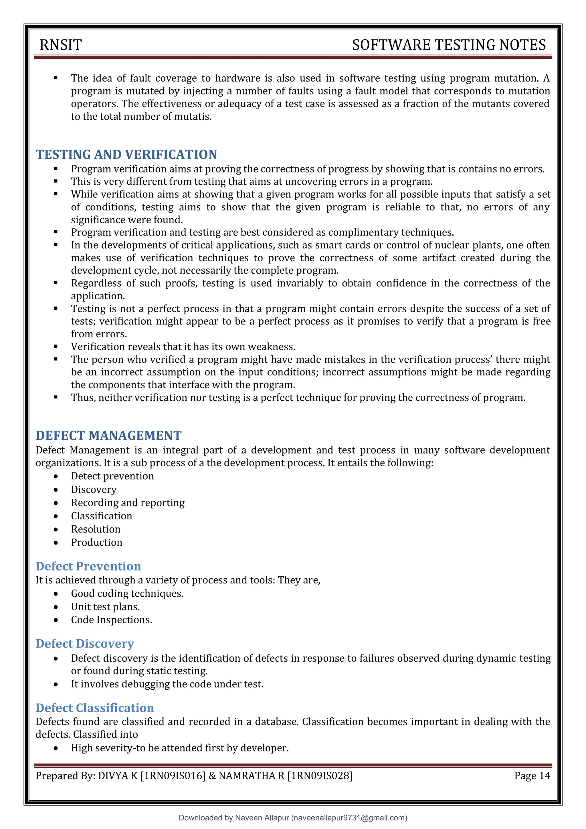 RNSIT SOFTWARE TESTING NOTES
Prepared By: DIVYA K [1RN09IS016] & NAMRATHA R [1RN09IS028] Page 14
 The idea of fault coverage to hardware is also used in software testing using program mutation. A
program is mutated by injecting a number of faults using a fault model that corresponds to mutation
operators. The effectiveness or adequacy of a test case is assessed as a fraction of the mutants covered
to the total number of mutatis.
TESTING AND VERIFICATION
 Program verification aims at proving the correctness of progress by showing that is contains no errors.
 This is very different from testing that aims at uncovering errors in a program.
 While verification aims at showing that a given program works for all possible inputs that satisfy a set
of conditions, testing aims to show that the given program is reliable to that, no errors of any
significance were found.
 Program verification and testing are best considered as complimentary techniques.
 In the developments of critical applications, such as smart cards or control of nuclear plants, one often
makes use of verification techniques to prove the correctness of some artifact created during the
development cycle, not necessarily the complete program.
 Regardless of such proofs, testing is used invariably to obtain confidence in the correctness of the
application.
 Testing is not a perfect process in that a program might contain errors despite the success of a set of
tests; verification might appear to be a perfect process as it promises to verify that a program is free
from errors.
 Verification reveals that it has its own weakness.
 The person who verified a program might have made mistakes in the verification process9 there might
be an incorrect assumption on the input conditions; incorrect assumptions might be made regarding
the components that interface with the program.
 Thus, neither verification nor testing is a perfect technique for proving the correctness of program.
DEFECT MANAGEMENT
Defect Management is an integral part of a development and test process in many software development
organizations. It is a sub process of a the development process. It entails the following:
 Detect prevention
 Discovery
 Recording and reporting
 Classification
 Resolution
 Production
Defect Prevention
It is achieved through a variety of process and tools: They are,
 Good coding techniques.
 Unit test plans.
 Code Inspections.
Defect Discovery
 Defect discovery is the identification of defects in response to failures observed during dynamic testing
or found during static testing.
 It involves debugging the code under test.
Defect Classification
Defects found are classified and recorded in a database. Classification becomes important in dealing with the
defects. Classified into
 High severity-to be attended first by developer.
Downloaded by Naveen Allapur (naveenallapur9731@gmail.com)
lOMoARcPSD|35409696
 