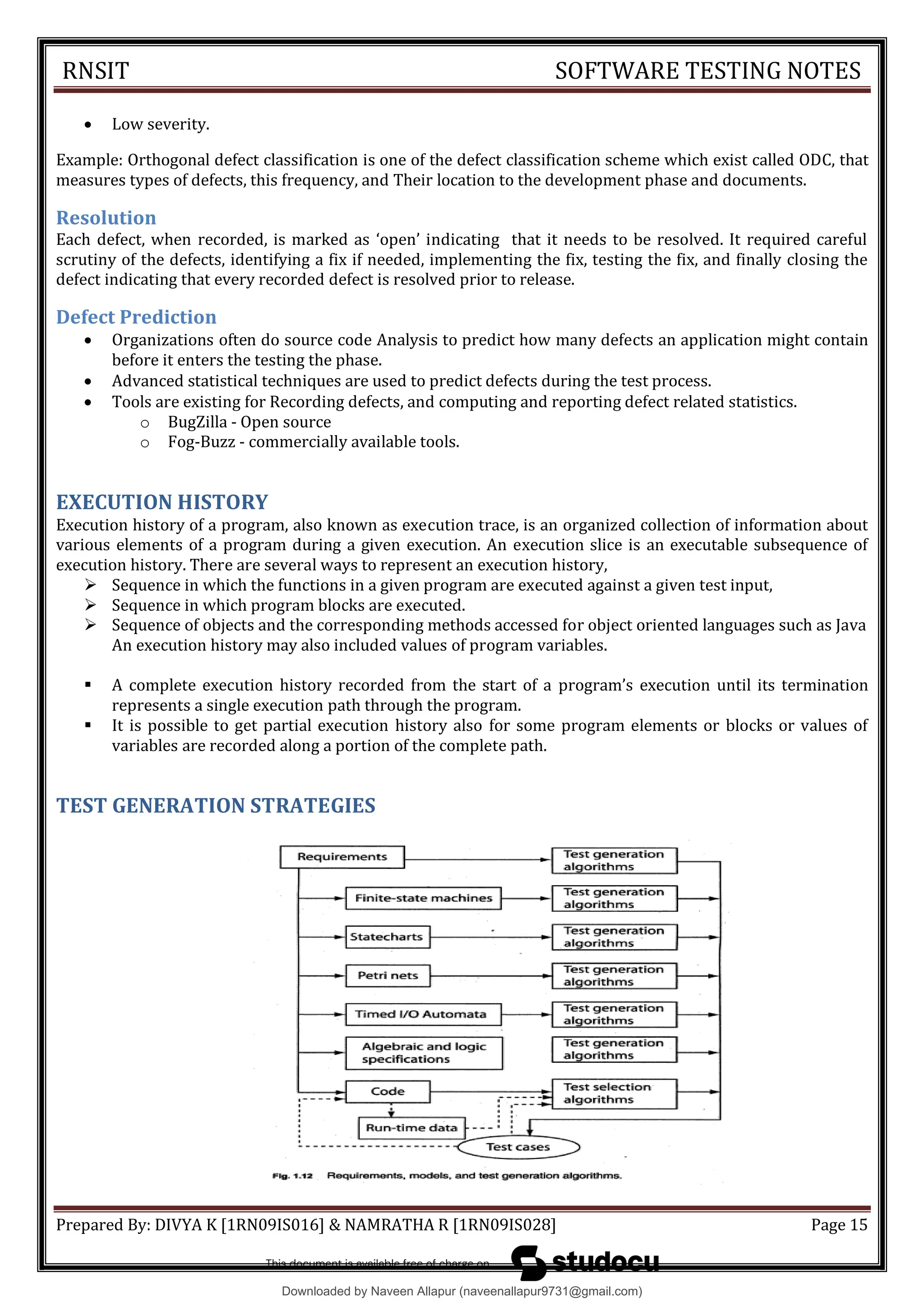 RNSIT SOFTWARE TESTING NOTES
Prepared By: DIVYA K [1RN09IS016] & NAMRATHA R [1RN09IS028] Page 15
 Low severity.
Example: Orthogonal defect classification is one of the defect classification scheme which exist called ODC, that
measures types of defects, this frequency, and Their location to the development phase and documents.
Resolution
Each defect, when recorded, is marked as 8open9 indicating that it needs to be resolved. It required careful
scrutiny of the defects, identifying a fix if needed, implementing the fix, testing the fix, and finally closing the
defect indicating that every recorded defect is resolved prior to release.
Defect Prediction
 Organizations often do source code Analysis to predict how many defects an application might contain
before it enters the testing the phase.
 Advanced statistical techniques are used to predict defects during the test process.
 Tools are existing for Recording defects, and computing and reporting defect related statistics.
o BugZilla - Open source
o Fog-Buzz - commercially available tools.
EXECUTION HISTORY
Execution history of a program, also known as execution trace, is an organized collection of information about
various elements of a program during a given execution. An execution slice is an executable subsequence of
execution history. There are several ways to represent an execution history,
 Sequence in which the functions in a given program are executed against a given test input,
 Sequence in which program blocks are executed.
 Sequence of objects and the corresponding methods accessed for object oriented languages such as Java
An execution history may also included values of program variables.
 A complete execution history recorded from the start of a program9s execution until its termination
represents a single execution path through the program.
 It is possible to get partial execution history also for some program elements or blocks or values of
variables are recorded along a portion of the complete path.
TEST GENERATION STRATEGIES
Downloaded by Naveen Allapur (naveenallapur9731@gmail.com)
lOMoARcPSD|35409696
 