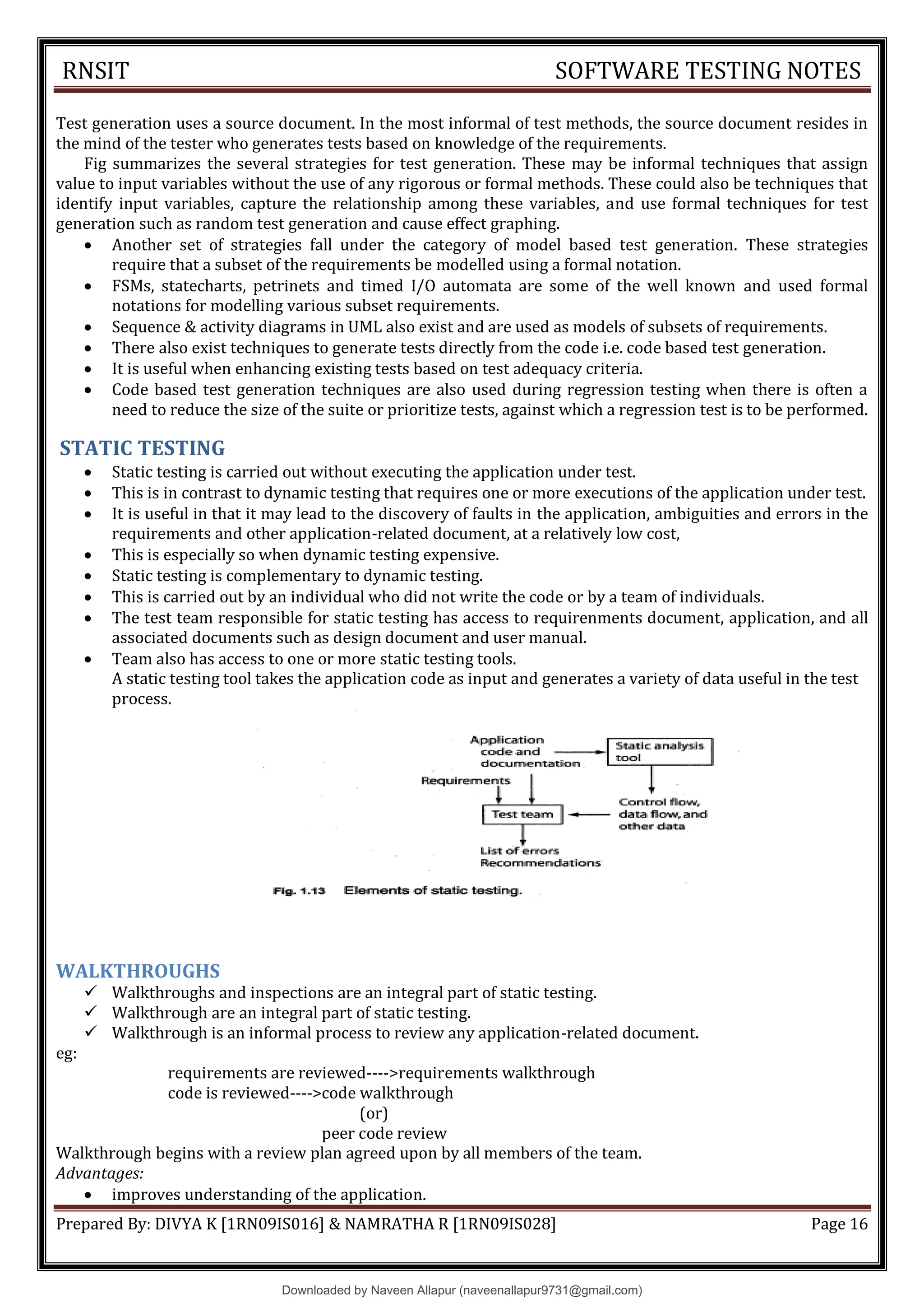 RNSIT SOFTWARE TESTING NOTES
Prepared By: DIVYA K [1RN09IS016] & NAMRATHA R [1RN09IS028] Page 16
Test generation uses a source document. In the most informal of test methods, the source document resides in
the mind of the tester who generates tests based on knowledge of the requirements.
Fig summarizes the several strategies for test generation. These may be informal techniques that assign
value to input variables without the use of any rigorous or formal methods. These could also be techniques that
identify input variables, capture the relationship among these variables, and use formal techniques for test
generation such as random test generation and cause effect graphing.
 Another set of strategies fall under the category of model based test generation. These strategies
require that a subset of the requirements be modelled using a formal notation.
 FSMs, statecharts, petrinets and timed I/O automata are some of the well known and used formal
notations for modelling various subset requirements.
 Sequence & activity diagrams in UML also exist and are used as models of subsets of requirements.
 There also exist techniques to generate tests directly from the code i.e. code based test generation.
 It is useful when enhancing existing tests based on test adequacy criteria.
 Code based test generation techniques are also used during regression testing when there is often a
need to reduce the size of the suite or prioritize tests, against which a regression test is to be performed.
STATIC TESTING
 Static testing is carried out without executing the application under test.
 This is in contrast to dynamic testing that requires one or more executions of the application under test.
 It is useful in that it may lead to the discovery of faults in the application, ambiguities and errors in the
requirements and other application-related document, at a relatively low cost,
 This is especially so when dynamic testing expensive.
 Static testing is complementary to dynamic testing.
 This is carried out by an individual who did not write the code or by a team of individuals.
 The test team responsible for static testing has access to requirenments document, application, and all
associated documents such as design document and user manual.
 Team also has access to one or more static testing tools.
A static testing tool takes the application code as input and generates a variety of data useful in the test
process.
WALKTHROUGHS
 Walkthroughs and inspections are an integral part of static testing.
 Walkthrough are an integral part of static testing.
 Walkthrough is an informal process to review any application-related document.
eg:
requirements are reviewed---->requirements walkthrough
code is reviewed---->code walkthrough
(or)
peer code review
Walkthrough begins with a review plan agreed upon by all members of the team.
Advantages:
 improves understanding of the application.
Downloaded by Naveen Allapur (naveenallapur9731@gmail.com)
lOMoARcPSD|35409696
 
