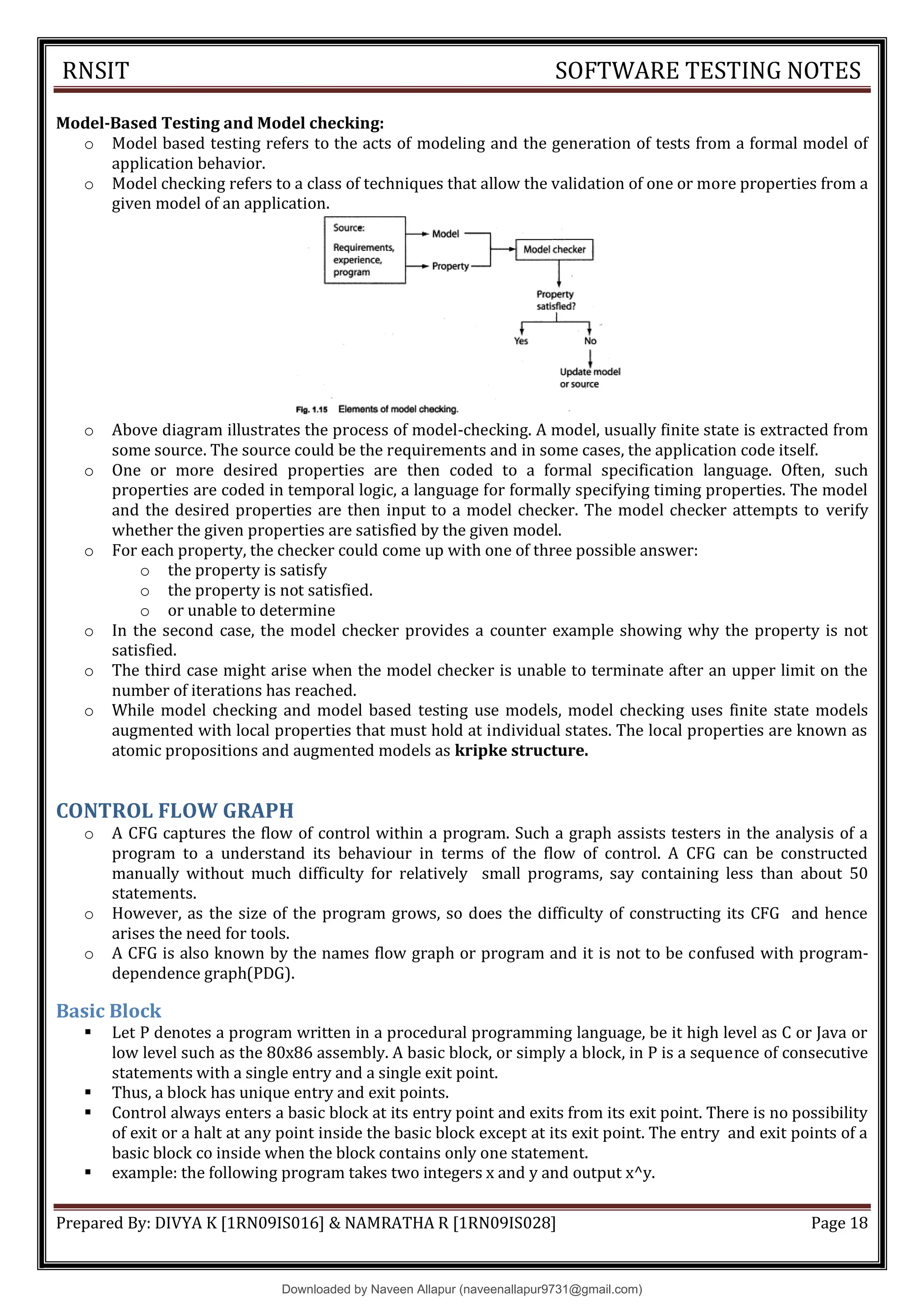 RNSIT SOFTWARE TESTING NOTES
Prepared By: DIVYA K [1RN09IS016] & NAMRATHA R [1RN09IS028] Page 18
Model-Based Testing and Model checking:
o Model based testing refers to the acts of modeling and the generation of tests from a formal model of
application behavior.
o Model checking refers to a class of techniques that allow the validation of one or more properties from a
given model of an application.
o Above diagram illustrates the process of model-checking. A model, usually finite state is extracted from
some source. The source could be the requirements and in some cases, the application code itself.
o One or more desired properties are then coded to a formal specification language. Often, such
properties are coded in temporal logic, a language for formally specifying timing properties. The model
and the desired properties are then input to a model checker. The model checker attempts to verify
whether the given properties are satisfied by the given model.
o For each property, the checker could come up with one of three possible answer:
o the property is satisfy
o the property is not satisfied.
o or unable to determine
o In the second case, the model checker provides a counter example showing why the property is not
satisfied.
o The third case might arise when the model checker is unable to terminate after an upper limit on the
number of iterations has reached.
o While model checking and model based testing use models, model checking uses finite state models
augmented with local properties that must hold at individual states. The local properties are known as
atomic propositions and augmented models as kripke structure.
CONTROL FLOW GRAPH
o A CFG captures the flow of control within a program. Such a graph assists testers in the analysis of a
program to a understand its behaviour in terms of the flow of control. A CFG can be constructed
manually without much difficulty for relatively small programs, say containing less than about 50
statements.
o However, as the size of the program grows, so does the difficulty of constructing its CFG and hence
arises the need for tools.
o A CFG is also known by the names flow graph or program and it is not to be confused with program-
dependence graph(PDG).
Basic Block
 Let P denotes a program written in a procedural programming language, be it high level as C or Java or
low level such as the 80x86 assembly. A basic block, or simply a block, in P is a sequence of consecutive
statements with a single entry and a single exit point.
 Thus, a block has unique entry and exit points.
 Control always enters a basic block at its entry point and exits from its exit point. There is no possibility
of exit or a halt at any point inside the basic block except at its exit point. The entry and exit points of a
basic block co inside when the block contains only one statement.
 example: the following program takes two integers x and y and output x^y.
Downloaded by Naveen Allapur (naveenallapur9731@gmail.com)
lOMoARcPSD|35409696
 