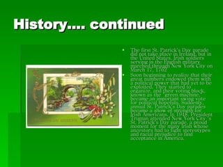 History…. continued The first St. Patrick's Day parade did not take place in Ireland, but in the United States. Irish soldiers serving in the English military marched through New York City on March 17, 1762 Soon beginning to realize that their great numbers endowed them with a political power that had yet to be exploited. They started to organize, and their voting block, known as the "green machine," became an important swing vote for political hopefuls. Suddenly, annual St. Patrick's Day parades became a show of strength for Irish Americans. In 1948, President Truman attended New York City 's St. Patrick's Day parade, a proud moment for the many Irish whose ancestors had to fight stereotypes and racial prejudice to find acceptance in America. 