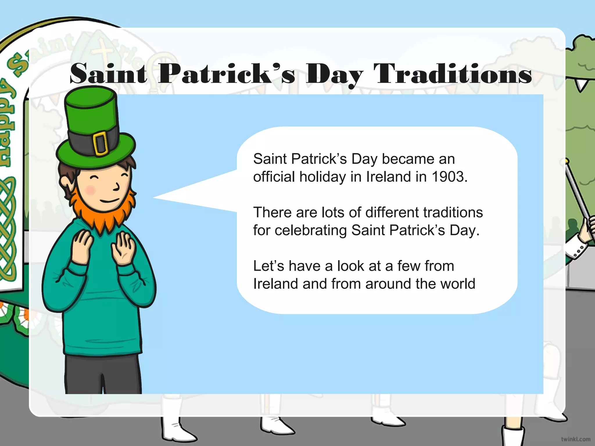 Saint Patrick’s Day Traditions
Saint Patrick’s Day became an
official holiday in Ireland in 1903.
There are lots of different traditions
for celebrating Saint Patrick’s Day.
Let’s have a look at a few from
Ireland and from around the world
 