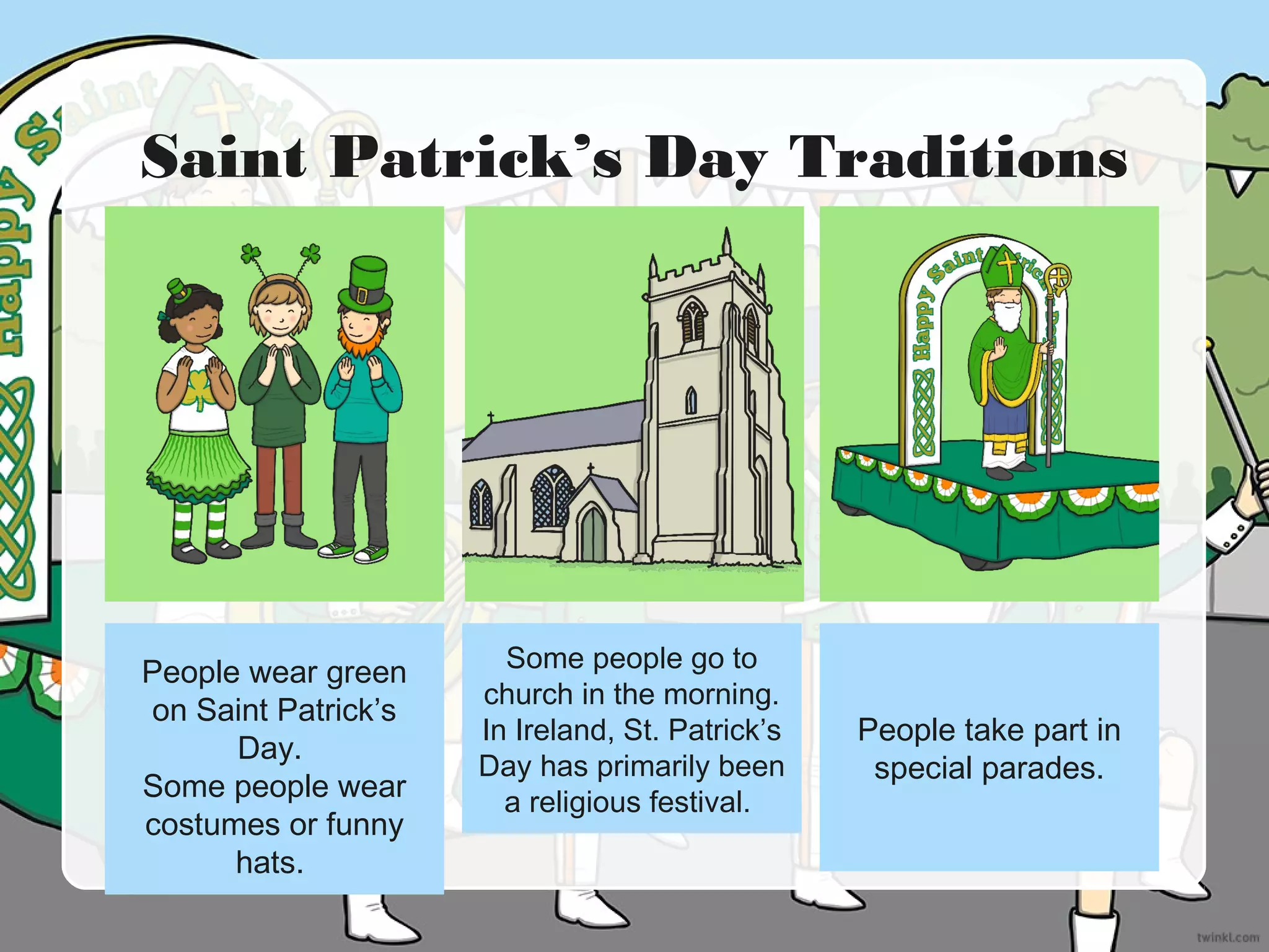 Saint Patrick’s Day Traditions
People wear green
on Saint Patrick’s
Day.
Some people wear
costumes or funny
hats.
Some people go to
church in the morning.
In Ireland, St. Patrick’s
Day has primarily been
a religious festival.
People take part in
special parades.
 