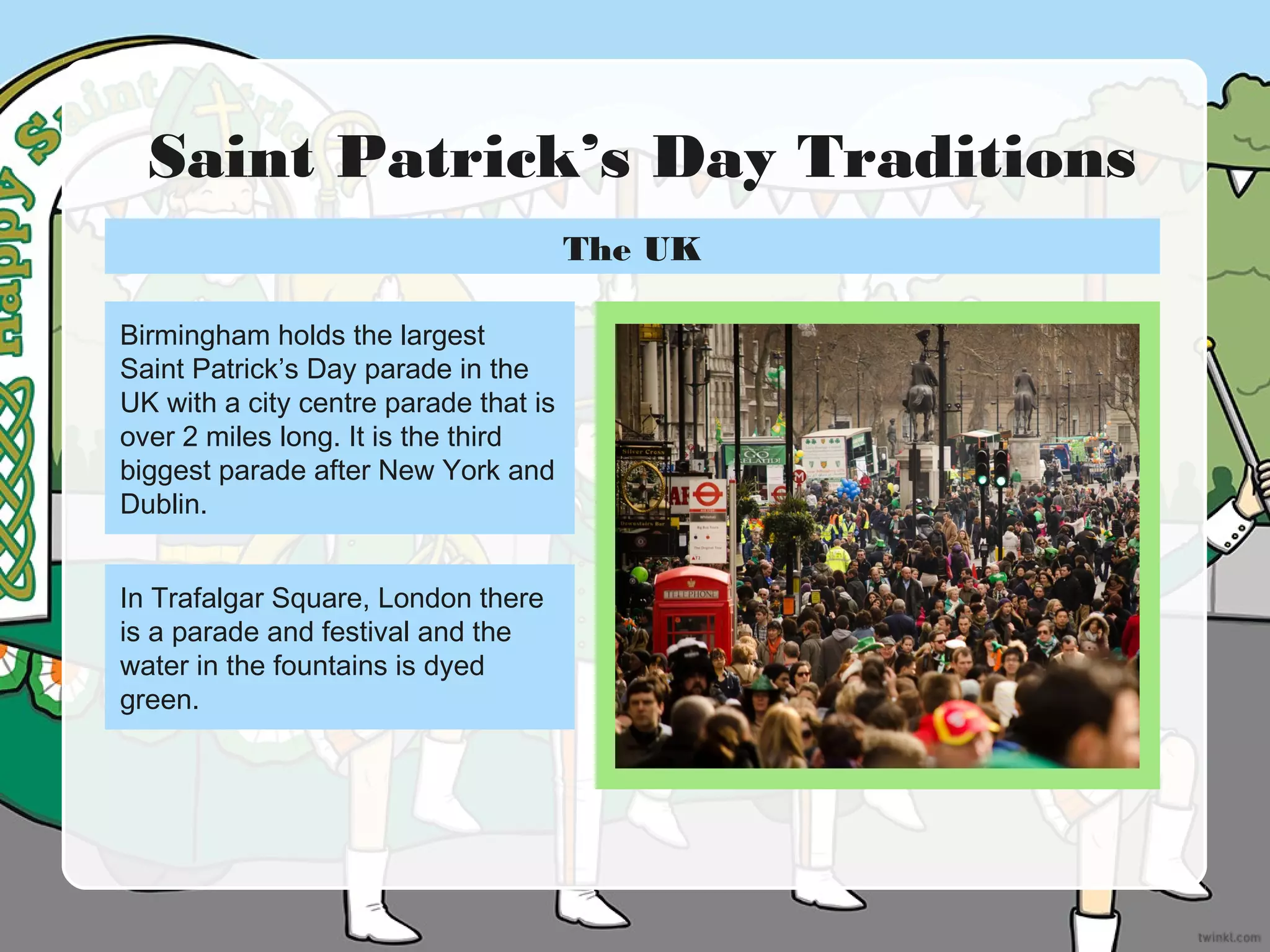Saint Patrick’s Day Traditions
Birmingham holds the largest
Saint Patrick’s Day parade in the
UK with a city centre parade that is
over 2 miles long. It is the third
biggest parade after New York and
Dublin.
In Trafalgar Square, London there
is a parade and festival and the
water in the fountains is dyed
green.
The UK
 