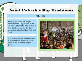 Saint Patrick’s Day Traditions
Birmingham holds the largest
Saint Patrick’s Day parade in the
UK with a city centre parade that is
over 2 miles long. It is the third
biggest parade after New York and
Dublin.
In Trafalgar Square, London there
is a parade and festival and the
water in the fountains is dyed
green.
The UK
 
