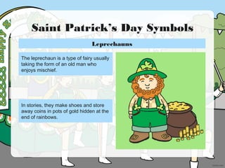 Saint Patrick’s Day Symbols
The leprechaun is a type of fairy usually
taking the form of an old man who
enjoys mischief.
In stories, they make shoes and store
away coins in pots of gold hidden at the
end of rainbows.
Leprechauns
 