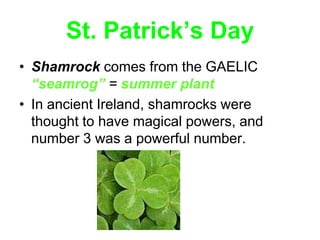 St. Patrick’s Day
• Shamrock comes from the GAELIC
  “seamrog” = summer plant
• In ancient Ireland, shamrocks were
  thought to have magical powers, and
  number 3 was a powerful number.
 