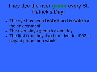They dye the river green every St.
              Patrick’s Day!
●   The dye has been tested and is safe for
    the environment!
●   The river stays green for one day.
●   The first time they dyed the river in 1962, it
    stayed green for a week!
 