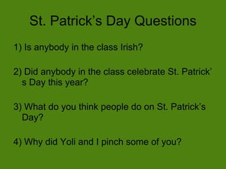St. Patrick’s Day Questions
1) Is anybody in the class Irish?

2) Did anybody in the class celebrate St. Patrick’
  s Day this year?

3) What do you think people do on St. Patrick’s
  Day?

4) Why did Yoli and I pinch some of you?
 