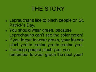 THE STORY
●   Leprauchans like to pinch people on St.
    Patrick’s Day.
●   You should wear green, because
    Leprechauns can’t see the color green!
●   If you forget to wear green, your friends
    pinch you to remind you to remind you.
●   If enough people pinch you, you
    remember to wear green the next year!
 