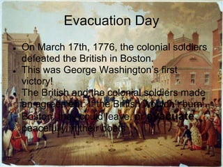 Evacuation Day
●   On March 17th, 1776, the colonial soldiers
    defeated the British in Boston.
●   This was George Washington’s first
    victory!
●   The British and the colonial soldiers made
    an agreement: If the British wouldn’t burn
    Boston, they could leave, or evacuate
    peacefully in their boats
 