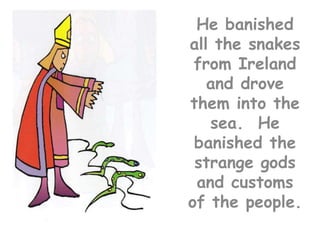 He banished all the snakes from Ireland and drove them into the sea.  He banished the strange gods and customs of the people.