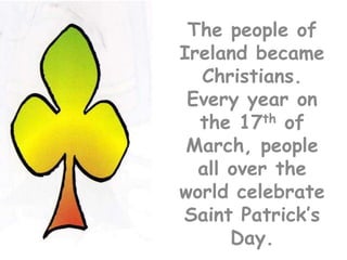 The people of Ireland became Christians.  Every year on the 17th of March, people all over the world celebrate Saint Patrick’s Day.