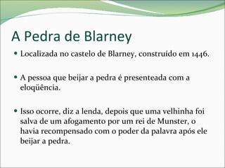 A Pedra de Blarney Localizada no castelo de Blarney, construído em 1446. A pessoa que beijar a pedra é presenteada com a eloqüência. Isso ocorre, diz a lenda, depois que uma velhinha foi salva de um afogamento por um rei de Munster, o havia recompensado com o poder da palavra após ele beijar a pedra. 