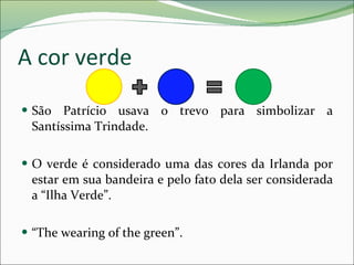 A cor verde São Patrício usava o trevo para simbolizar a Santíssima Trindade. O verde é considerado uma das cores da Irlanda por estar em sua bandeira e pelo fato dela ser considerada a “Ilha Verde”. “ The wearing of the green”. 
