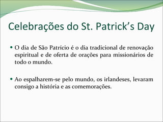 Celebrações do St. Patrick’s Day O dia de São Patrício é o dia tradicional de renovação espiritual e de oferta de orações para missionários de todo o mundo. Ao espalharem-se pelo mundo, os irlandeses, levaram consigo a história e as comemorações. 