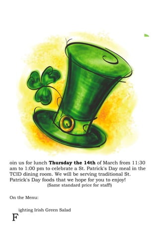 oin us for lunch Thursday the 14th of March from 11:30
am to 1:00 pm to celebrate a St. Patrick's Day meal in the
TCID dining room. We will be serving traditional St.
Patrick's Day foods that we hope for you to enjoy!
(Same standard price for staff!)
On the Menu:
ighting Irish Green Salad
J
F
 