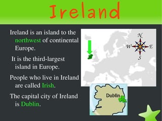 Ireland
    Ireland is an island to the 
      northwest of continental 
      Europe.
     It is the third­largest 
       island in Europe.
    People who live in Ireland 
      are called Irish. 
    The capital city of Ireland 
     is Dublin.
                                    
 