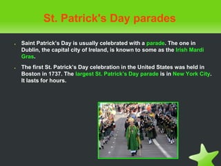 St. Patrick's Day parades
● Saint Patrick’s Day is usually celebrated with a parade. The one in
Dublin, the capital city of Ireland, is known to some as the Irish Mardi
Gras.
● The first St. Patrick’s Day celebration in the United States was held in
Boston in 1737. The largest St. Patrick’s Day parade is in New York City.
It lasts for hours.
 