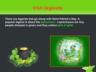 Irish legends
● There are legends that go along with Saint Patrick’s Day. A
popular legend is about the leprechaun. Leprechauns are tiny
people dressed in green and they collect pots of gold.
 