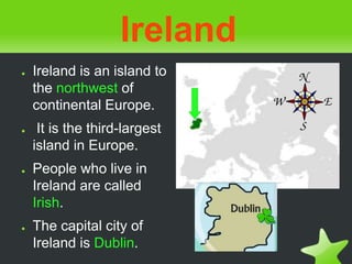 Ireland
● Ireland is an island to
the northwest of
continental Europe.
● It is the third-largest
island in Europe.
● People who live in
Ireland are called
Irish.
● The capital city of
Ireland is Dublin.
 