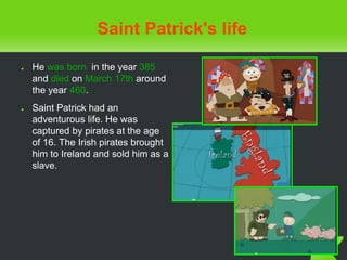 Saint Patrick's life
● He was born in the year 385
and died on March 17th around
the year 460.
● Saint Patrick had an
adventurous life. He was
captured by pirates at the age
of 16. The Irish pirates brought
him to Ireland and sold him as a
slave.
 