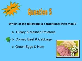 Question 5 Last One! Which of the following is a traditional Irish meal? a. Turkey & Mashed Potatoes b. Corned Beef & Cabb...