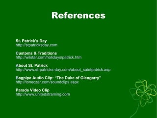 References St. Patrick’s Day http://stpatricksday.com C ustoms & Traditions http://wilstar.com/holidays/patrick.htm A bout St. Patrick http://www.st-patricks-day.com/about_saintpatrick.asp B agpipe Audio Clip: “The Duke of Glengarry” http://toneczar.com/soundclips.aspx Parade Video Clip http:// www.unitedstraming.com 