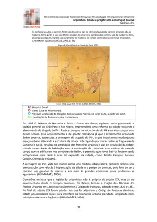 III Encontro da Associação Nacional de Pesquisa e Pós-graduação em Arquitetura e Urbanismo 
arquitetura, cidade e projeto: uma construção coletiva 
São Paulo, 2014 
10 
Os edifícios lavados de carmim forte são de pedra e cal; os edifícios lavados de carmim amarelo, são de madeira, terra, pedra e cal; os edifícios lavados de amarelo e sombreados carmim, são de madeira e terra, as obras lavadas de amarelo são puramente de madeira; os corpos ponteados são de novo projetados. (CHERMONT apud GUIMARÃES, 2006, p: 44) 
Figura 8: Planta Geral da Cidade do Pará, 1791. 
Fonte: IHGB apud REIS FILHO; BUENO; BRUNA, 2000. 
Hospital Geral. 
Santa Casa de Misericórdia. 
Provável localização do Hospital Bom Jesus dos Pobres, no largo da Sé, a partir de 1787. 
Localização da Enfermaria dos franciscanos. 
Em 1803 D. Marcos de Noronha e Brito o Conde dos Arcos, vigésimo sexto governador e capitão general do Grão-Pará e Rio Negro, empreenderia uma reforma da cidade iniciando o aterramento do alagado do Piri. A obra começou no início do século XIX e se arrastou por mais de um século. Esse acontecimento é de grande relevância já que o crescimento urbano de Belém deve-se, sobretudo, a drenagem do alagado do Piri, o que impulsionou mudanças no espaço urbano alterando a estrutura da cidade. Interligando por via terrestre as freguesias da Campina e da Sé, resultou na ampliação das fronteiras urbanas e vias de circulação da cidade, criando novas áreas de habitação com a construção de rocinhas, uma espécie de casa de campo que se edificaram nos arredores de Belém, e permitiu que novos bairros fossem sendo incorporados mais tarde à área de expansão da cidade, como Batista Campos, Jurunas, Condor, Cremação e Guamá. 
A drenagem do Piri, vista por muitos como uma medida urbanizadora, também refletia uma preocupação com relação à higienização da cidade e o perigo de doenças, pelo fato de ser o pântano um gerador de insetos e em meio às grandes epidemias esses problemas se agravariam. (GUIMARÃES, 2006) 
Guimarães enfatiza que a legislação urbanística não é própria do século XIX, mas já era implementada desde os tempos coloniais. Em Belém, tem-se a criação das Décimas dos Prédios Urbanos em 1808 e particularmente o Código de Posturas, adotado entre 1829 e 1831. No final do século XIX foram criadas leis que fortaleceram o Código de Posturas dando ao Estado possibilidades legais para interferir na fisionomia urbana da cidade, amparada pelos princípios estéticos e higiênicos (GUIMARÃES, 2006).  