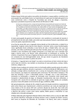 III Encontro da Associação Nacional de Pesquisa e Pós-graduação em Arquitetura e Urbanismo 
arquitetura, cidade e projeto: uma construção coletiva 
São Paulo, 2014 
11 
Embora tivesse limites para aplicar essa política de disciplinar o espaço público, constituía uma preocupação das autoridades locais e se materializava em apoio que era dado pelo governo às casas assistenciais como o Hospital do Tucunduba que serviu de abrigos a lazarentos. Apontava o presidente da província João Antonio de Miranda em 1840: 
Um dos meus antecessores fez a compra da Fazenda Pinheiro (atual distrito de Icoaraci) com intuito de nela edificar um Hospital com proporções devidas, não só para receber os trinta indivíduos que se acham em Tucunduba (no atual bairro do Guamá), mas, ainda acolher um maior número de desgraçados, que nesta cidade, e em alguns pontos da província se comunicam, a respeito dos quais se não tem da parte do governo expedido as mais positivas providências por falta de uma casa de socorro. O Hospital do Tucunduba fundado em um retiro, onde faltam os devidos cômodos, oferece a desvantagem das relações desses indivíduos com os habitantes da cidade, onde eles freqüentemente aparecem com o auxílio da noite, e mesmo de dia sendo encontrado a percorrer a estrada de Nazareth. (apud GUIMARÃES, 2006, p: 71). 
A maior preocupação do governo em favorecer e dar assistência à construção do lazareto é principalmente de zelar pela cidade, para evitar que essas pessoas ficassem a perambular pelo centro da capital, especialmente à noite. 
Já no final do século XIX, com a imigração intensa devido ao Ciclo da Borracha, a cidade foi se expandindo. Surgiram outros bairros como Nazaré e Umarizal. Junto a essas transformações novos significados foram atribuídos à nova forma de vida: a Cidade Velha, com suas ruas estreitas, até então a preferida pela elite para fixar moradia, passou a ser vista como um lugar insalubre e seus moradores mais antigos começaram a se mudar para ruas e avenidas mais largas e bairros como o de Nazaré, onde anteriormente se localizavam as rocinhas. No entanto, é importante frisar que a freguesia de Nazaré, assim como as demais áreas da cidade, era composta de uma heterogeneidade social, até que vieram no governo do Intendente Lemos as tentativas de afastar os pobres do centro. 
A Campina, o “segundo bairro de Cidade” era onde se concentrava um bom número de lojas e outros tipos de comércio, mas também se encontrava ali casas particulares, cortiços, hotéis, estâncias, colégios e etc. 
Também houve mudança em serviços como na iluminação pública quando passou de azeite e petróleo para gás carbônico, daí para o querosene e no final da década de 1890 passou a ser utilizada a energia elétrica inicialmente com o serviço da Companhia Urbana de Estrada de Ferro Paraense, que depois foi substituída pelas americanas The Pará Eletric Company e The Pará Gaz Company e assim a eletricidade passou a abranger ruas e casas particulares. Entretanto as reclamações a respeito da iluminação eram constantes tanto quanto pelo transporte e abastecimento de água: as lâmpadas incandescentes não eram suficientes, o transporte até o século XX era realizado em geral por tração animal, bondes em condições precárias e havia dificuldade no fornecimento de água. (CANCELA, 2008) 
Até aproximadamente a década de 20 a cidade foi palco de atração econômica e populacional pelos vários fatores que impulsionaram a dinâmica econômica: por conta da exportação do cacau desde os fins do século XVIII até a primeira década do século XIX, mais tarde pela mudança da Corte para o Brasil elevando a Corte à condição de Reino de Portugal, provocando a abertura dos portos e assim como outras capitais, Belém passou a intensificar as suas relações com o mercado estrangeiro. 
O Mapa elaborado pelo Engenheiro Manoel Odorico Nina Ribeiro entre os anos de 1883-1886 nos permite identificar instituições do Núcleo pioneiro como o Hospital da Ordem Terceira, bem como os Hospícios de Alienados do Tucunduba e do Marco, bem como o Hospital  