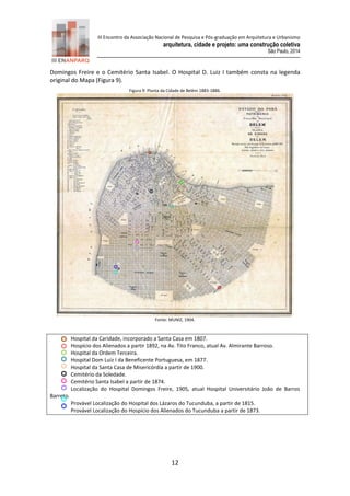 III Encontro da Associação Nacional de Pesquisa e Pós-graduação em Arquitetura e Urbanismo 
arquitetura, cidade e projeto: uma construção coletiva 
São Paulo, 2014 
12 
Domingos Freire e o Cemitério Santa Isabel. O Hospital D. Luiz I também consta na legenda original do Mapa (Figura 9). 
Figura 9: Planta da Cidade de Belém 1883-1886. 
Fonte: MUNIZ, 1904. 
Hospital da Caridade, incorporado a Santa Casa em 1807. 
Hospício dos Alienados a partir 1892, na Av. Tito Franco, atual Av. Almirante Barroso. 
Hospital da Ordem Terceira. 
Hospital Dom Luiz I da Beneficente Portuguesa, em 1877. 
Hospital da Santa Casa de Misericórdia a partir de 1900. 
Cemitério da Soledade. 
Cemitério Santa Isabel a partir de 1874. 
Localização do Hospital Domingos Freire, 1905, atual Hospital Universitário João de Barros Barreto. 
Provável Localização do Hospital dos Lázaros do Tucunduba, a partir de 1815. 
Provável Localização do Hospício dos Alienados do Tucunduba a partir de 1873. 
 