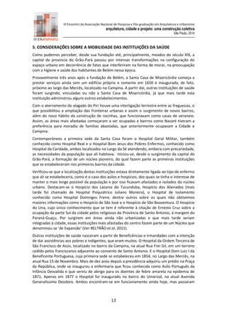 III Encontro da Associação Nacional de Pesquisa e Pós-graduação em Arquitetura e Urbanismo 
arquitetura, cidade e projeto: uma construção coletiva 
São Paulo, 2014 
13 
5. CONSIDERAÇÕES SOBRE A MOBILIDADE DAS INSTITUIÇÕES DA SAÚDE 
Como pudemos perceber, desde sua fundação até, principalmente, meados do século XIX, a capital da província do Grão-Pará passou por intensas transformações na configuração do espaço urbano em decorrência de fatos que interferiram na forma de morar, na preocupação com a higiene e saúde dos habitantes de Belém nessa época. 
Provavelmente três anos após a fundação de Belém, a Santa Casa de Misericórdia começa a prestar serviços ainda sem um edifício próprio e somente em 1650 é inaugurada, de fato, próximo ao largo das Mercês, localizado na Campina. A partir daí, outras instituições de saúde foram surgindo, vinculadas ou não a Santa Casa de Misericórdia, já que mais tarde esta instituição administrou alguns outros estabelecimentos. 
Com o aterramento do alagado do Piri houve uma interligação terrestre entre as freguesias, o que possibilitou a ampliação das fronteiras urbanas e assim o surgimento de novos bairros, além do novo hábito da construção de rocinhas, que funcionavam como casas de veraneio. Assim, as áreas mais afastadas começaram a ser ocupadas e bairros como Nazaré tiveram a preferência para moradia de famílias abastadas, que anteriormente ocupavam a Cidade e Campina. 
Contemporâneos a primeira sede da Santa Casa foram o Hospital Geral Militar, também conhecido como Hospital Real e o Hospital Bom Jesus dos Pobres Enfermos, conhecido como Hospital da Caridade, ambos localizados no Largo da Sé atendendo, embora com precariedade, as necessidades da população que ali habitava. Iniciou-se, desde o surgimento da capital do Grão-Pará, a formação de um núcleo pioneiro, do qual fazem parte as primeiras instituições que se estabeleceram nos primeiros bairros da cidade. 
Verificou-se que a localização destas instituições estava diretamente ligada ao tipo de enfermo que ali se estabeleceria, como é o caso dos asilos e hospícios, dos quais se tinha o interesse de manter o mais longe possível da população e por isso ficavam afastados e isolados do núcleo urbano. Destacam-se o Hospício dos Lázaros do Tucunduba, Hospício dos Alienados (mais tarde foi chamado de Hospital Psiquiátrico Juliano Moreira), o Hospital de Isolamento conhecido como Hospital Domingos Freire, dentre outros sobre os quais não obtivemos maiores informações como o Hospício de São José e o Hospício de São Boaventura. O Hospício do Una, cujo único conhecimento que se tem é referente à citação de Ernesto Cruz sobre a ocupação da parte Sul da cidade pelos religiosos da Província de Santo Antonio, à margem do Paraná-Guaçu. Por surgirem em áreas ainda não urbanizadas e que mais tarde seriam integradas à cidade, essas instituições mais afastadas do centro fazem parte de um Núcleo que denominou-se ‘de Expansão’ (Ver BELTRÃO et al, 2011). 
Outras instituições de saúde nasceram a partir de Beneficências e Irmandades com a intenção de dar assistências aos pobres e indigentes, que eram muitos. O Hospital da Ordem Terceira de São Francisco de Assis, localizado no bairro da Campina, na atual Rua Frei Gil, em um terreno cedido pelos franciscanos adjacente ao convento de Santo Antonio. E o Hospital Dom Luiz I da Beneficente Portuguesa, cuja primeira sede se estabeleceu em 1854, no Largo das Mercês, na atual Rua 15 de Novembro. Mais de dez anos depois a presidência adquiriu um prédio na Praça da República, onde se inaugurou a enfermaria que ficou conhecida como Asilo Português da Infância Desvalida e que serviu de abrigo para os doentes de febre amarela na epidemia de 1871. Apenas em 1877 o Hospital foi inaugurado no bairro do Umarizal, na atual Avenida Generalíssimo Deodoro. Ambos encontram-se em funcionamento ainda hoje, mas passaram  
