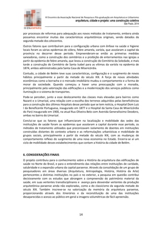 III Encontro da Associação Nacional de Pesquisa e Pós-graduação em Arquitetura e Urbanismo 
arquitetura, cidade e projeto: uma construção coletiva 
São Paulo, 2014 
14 
por processos de reformas para adequação aos novos métodos de tratamento, embora ainda possamos encontrar muitas das características arquitetônicas originais, sendo datados da segunda metade dos oitocentos. 
Outros fatores que contribuíram para a configuração urbana com ênfase na saúde e higiene locais foram as várias epidemias de cólera, febre amarela, varíola, que assolaram a capital da província no decorrer desse período. Empreenderam-se então as primeiras medidas saneadoras, como a construção dos cemitérios e a proibição de enterramentos nas igrejas a partir da epidemia de febre amarela, que levou a construção do Cemitério da Soledade, e mais tarde a construção do Cemitério de Santa Isabel para as vítimas da varíola na epidemia de 1874, ambos administrados pela Santa Casa de Misericórdia. 
Contudo, a cidade de Belém teve suas características, configuração e o surgimento de novos hábitos principalmente a partir da metade do século XIX. A força de novas atividades econômicas como a borracha e o mercado imobiliário mudou o comportamento e a forma de morar da sociedade. Quando começou a haver uma preocupação com a moradia, principalmente pela valorização das edificações e a modernização dos serviços públicos como iluminação e o sistema de transportes. 
Pode-se perceber, junto a esse deslocamento das classes mais elevadas para bairros como Nazaré e o Umarizal, uma relação com a escolha dos terrenos adquiridos pelas beneficências para a construção dos últimos Hospitais desse período que se tem notícia, o Hospital Dom Luiz I da Beneficente Portuguesa, inaugurado em 1877 e o Hospital da Santa Casa de Misericórdia do Pará inaugurado em 1900, na atual Rua Oliveira Belo com Avenida Generalíssimo Deodoro, ambas no bairro do Umarizal. 
Conclui-se que os fatores que influenciaram na localização e mobilidade das sedes das instituições de saúde foram as epidemias que assolaram a capital durante esse período, os métodos de tratamento utilizados que preconizavam isolamento de doentes em instituições construídas distantes do contexto urbano e as reformulações urbanísticas e mobilidade de grupos sociais, principalmente a partir da metade do século XIX, com as mudanças de comportamento reflexo do surgimento de uma nova economia no Estado. Encerra-se aí um ciclo de mobilidade desses estabelecimentos que contam a história da cidade de Belém. 
6. CONSIDERAÇÕES FINAIS 
O projeto contribuiu para o conhecimento sobre a História da arquitetura das edificações de saúde no Norte do Brasil, e para o entendimento das relações entre instituições de caridade, salubridade e a expansão urbana da capital paraense. Através da consolidação de um grupo de pesquisadores em áreas diversas (Arquitetura, Antropologia, História, História da Arte) pertencentes a distintas instituições no país e no exterior, a pesquisa em questão contribui decisivamente com os estudos que abrangem a compreensão do patrimônio material da saúde, em suas vertentes transdisciplinares e avança para desvendar vertentes da produção arquitetônica paraense ainda não exploradas, como a do classicismo da segunda metade do século XIX. Também inscreve-se na valorização da memória da arquitetura paraense, proporcionando através dos itinerários e da reconstituição de uma das instituições desaparecidas o acesso ao público em geral a imagens volumétricas de fácil apreensão.  