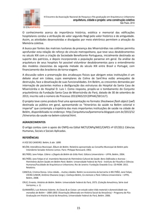 III Encontro da Associação Nacional de Pesquisa e Pós-graduação em Arquitetura e Urbanismo 
arquitetura, cidade e projeto: uma construção coletiva 
São Paulo, 2014 
15 
O conhecimento acerca da importância histórica, estética e memorial das edificações hospitalares conduz a atribuição de valor segundo Riegl pelo valor histórico e de antiguidade. Assim, as atividades desenvolvidas e divulgadas por meio eletrônico permitem a ativação da Memória coletiva. 
A busca por fontes das matrizes lusitanas da presença das Misericórdias nas colônias permitiu aprofundar esta relação de reforço do vínculo metropolitano, que teve seus desdobramentos no século XIX com a criação da Sociedade Beneficente Portuguesa, inicialmente destinada ao suporte dos patrícios, e depois incorporando a população paraense em geral. Da análise da arquitetura de seus hospitais foi possível vislumbrar desdobramentos para o entendimento dos modelos classicistas da segunda metade do século XIX entre Brasil e Portugal, com financiamento dos brasileiros de torna-viagem. 
A discussão sobre a preservação dos arcabouços físicos que abrigam estas instituições é um debate atual em Lisboa, cujos exemplares da Colina de Sant’Ana estão ameaçados de destruição, face a desativação de suas funcionalidades. Em Belém, as crescentes demandas por internação de pacientes motiva a desfiguração das estruturas do Hospital da Santa Casa de Misericórdia e do Hospital D. Luis I. Como resposta, propôs-se o tombamento do Conjunto arquitetônico da Fundação Santa Casa de Misericórdia do Pará, datado de 30 de setembro de 2013, inscrito sob o número de Processo 2013/465219 (DPHAC/SECULT). O projeto teve como produto final uma apresentação no formato Shockwave flash object (swf) destinada ao público em geral, apresentando os “Itinerários da saúde na Belém colonial e imperial” que contempla a trajetória das mais importantes instituições de saúde na cidade de Belém, disponibilizada no endereço: http://arquiteturaufpamemoria.blogspot.com.br/2013/12 /itinerarios-da-saude-na-belem-colonial.html. 
AGRADECIMENTOS 
O artigo contou com o apoio do CNPQ via Edital MCTI/CNPq/MEC/CAPES nº 07/2011 Ciências Humanas, Sociais e Sociais Aplicadas. 
REFERÊNCIAS 
A VOZ DO CAIXEIRO. Belém, 6 abr. 1890 
BELÉM, Intendência Municipal. Álbum de Belém. Relatório apresentado ao Conselho Municipal de Belém pelo Intendente Senador Antonio Lemos. Paris: Philippe Renouard, 1902. 
BELTRÃO, Jane Felipe. Cólera: o flagelo da Belém do Grão Pará. Editora Universitária – UFPA, Belém, 2004. 
BELTRÃO, Jane Felipe et al. Inventário Nacional do Patrimônio Cultural da Saúde: Bens Edificados e Acervos - Patrimônio de/em Saúde em Belém-Pará. Belém: Universidade Federal do Pará - Instituto de Filosofia e Ciências Humanas/Faculdade de Arquitetura e Urbanismo; Rio de Janeiro: Fundação Oswaldo Cruz. CD-ROM. 2011. Relatório. 
CANCELA, Cristina Donza. Uma cidade... muitas cidades: Belém na economia da borracha in BELTRÃO, Jane Felipe; VIEIRA JUNIOR, Antônio Otaviano (orgs.). Conheça Belém, Co-memore o Pará. Editora Universitária – UFPA, Belém, 2008. 
CRUZ, Ernesto. História de Belém. Belém: Universidade Federal do Pará, 1973. (Coleção Amazônica, Série José Veríssimo, v. 1) 
GUIMARÃES, Luiz Antonio Valente. As Casas & as Coisas: um estudo sobre Vida material e domesticidade nas moradias de Belém – 1800-1850. Dissertação (Mestrado em História Social da Amazônia) – Programa de Pós- Graduação em História Social da Amazônia, Universidade Federal do Pará, Belém. 2006.  