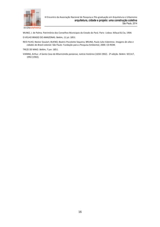 III Encontro da Associação Nacional de Pesquisa e Pós-graduação em Arquitetura e Urbanismo 
arquitetura, cidade e projeto: uma construção coletiva 
São Paulo, 2014 
16 
MUNIZ, J. de Palma. Patrimônio dos Conselhos Municipais do Estado do Pará. Paris- Lisboa: Aillaud & Cia, 1904. 
O VELHO BRADO DO AMAZONAS. Belém, 11 jul. 1851. 
REIS FILHO, Nestor Goulart; BUENO, Beatriz Piccolotto Siqueira; BRUNA, Paulo Julio Valentino. Imagens de vilas e cidades do Brasil colonial. São Paulo: Fundação para a Pesquisa Ambiental, 2000. CD-ROM. 
TREZE DE MAIO. Belém, 7 jun. 1851. 
VIANNA, Arthur. A Santa Casa da Misericórdia paraense, notícia histórica (1650-1902). 2ª edição. Belém: SECULT, 1992 [1902]. 