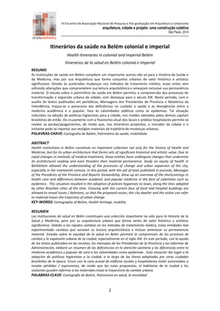III Encontro da Associação Nacional de Pesquisa e Pós-graduação em Arquitetura e Urbanismo 
arquitetura, cidade e projeto: uma construção coletiva 
São Paulo, 2014 
2 
Itinerários da saúde na Belém colonial e imperial 
Health Itineraries in colonial and imperial Belém 
Itinerarios de la salud en Belém colonial e imperial 
RESUMO 
As instituições de saúde em Belém compõem um importante acervo não só para a História da Saúde e da Medicina, mas por sua Arquitetura que forma conjuntos urbanos de valor histórico e artístico significativo. Devido às aceleradas mudanças nos métodos de tratamento médico, esses entes vem sofrendo alterações que comprometem sua leitura arquitetônica e ameaçam inclusive sua permanência material. O estudo sobre o patrimônio da saúde em Belém permitiu a compreensão dos processos de transformação e expansão urbana da cidade, com destaque para o século XIX. Neste período, com o auxílio de textos publicados em periódicos, Mensagens dos Presidentes de Província e Relatórios da Intendência, traçou-se o panorama das deficiências no cuidado a saúde e as divergências entre a medicina acadêmica e a popular, face às calamidades públicas como as epidemias. Tal situação redundou na adoção de políticas higienistas para a cidade, nos moldes adotados pelas demais capitais brasileiras de então. Do cruzamento com a fisionomia atual dos locais e prédios hospitalares permite-se revelar as perdas/apagamentos, de modo que, nos itinerários propostos, o morador da cidade e o visitante pode se reportar aos vestígios materiais da trajetória de mudanças urbanas. 
PALAVRAS-CHAVE: Cartografia de Belém, Patrimônio da saúde, mobilidade 
ABSTRACT 
Health institutions in Belém constitute an important collection not only for the History of Health and Medicine, but for its urban architecture that forms sets of significant historical and artistic value. Due to rapid changes in methods of medical treatment, these entities have undergone changes that undermine its architectural reading and even threaten their material permanence. Study on equity of health in Bethlehem allowed the understanding of the processes of change and urban expansion of the city, especially in the nineteenth century. In this period, with the aid of texts published in journals, Messages of the Presidents of the Province and Reports Stewardship, drew up an overview of the shortcomings in health care and differences between academic and popular medicine in the face of calamities such as epidemics . This situation resulted in the adoption of policies hygienists to town, along the lines adopted by other Brazilian cities of the time. Crossing with the current face of local and hospital buildings are allowed to reveal losses / deletions, so that the proposed routes, the city dweller and the visitor can refer to material traces the trajectory of urban change. 
KEY-WORDS: Cartography of Belém, Health heritage, mobility 
RESUMEN 
Las instituciones de salud en Belén constituyen una colección importante no sólo para la Historia de la Salud y Medicina, pero por su arquitectura urbana que forma series de valor histórico y artístico significativo. Debido a los rápidos cambios en los métodos de tratamiento médico, estas entidades han experimentado cambios que socavan su lectura arquitectónica e incluso amenazar su permanencia material. Estudio sobre la equidad de la salud en Belén permitió la comprensión de los procesos de cambio y la expansión urbana de la ciudad, especialmente en el siglo XIX. En este período, con la ayuda de los textos publicados en las revistas, los mensajes de los Presidentes de la Provincia y los Informes de Administración, elaboró un resumen de las deficiencias en la atención sanitaria y las diferencias entre la medicina académica y popular de cara a las calamidades como epidemias . Esta situación dio lugar a la adopción de políticas higienistas a la ciudad, a lo largo de las líneas adoptadas por otras ciudades brasileñas de la época. Cruce con la cara actual de edificios locales y hospitalarios están autorizados a revelar pérdidas / supresiones, de modo que las rutas propuestas, el habitante de la ciudad y los visitantes pueden referirse a los materiales traza la trayectoria de cambio urbano. 
PALABRAS-CLAVE: Cartografía de Belém, Patrimonio en salud, la movilidad  