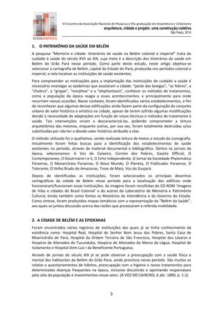 III Encontro da Associação Nacional de Pesquisa e Pós-graduação em Arquitetura e Urbanismo 
arquitetura, cidade e projeto: uma construção coletiva 
São Paulo, 2014 
3 
1. O PATRIMÔNIO DA SAÚDE EM BELÉM 
A pesquisa “Memória e cidade: itinerários da saúde na Belém colonial e imperial” trata do cuidado à saúde do século XVII ao XIX, cuja meta é a descrição dos itinerários da saúde em Belém do Grão Pará nesse período. Como parte deste estudo, neste artigo objetiva-se selecionar a cartografia de Belém, capital do Estado do Pará, produzida nos períodos colonial e imperial, e nela localizar as instituições de saúde existentes. 
Para compreender as motivações para a implantação das instituições de cuidado a saúde é necessário investigar as epidemias que assolaram a cidade: “peste das bexigas”, “as febres”, a “cholera”, a “grippe”, “morphea” e a “elephantiasis”, conhecer os métodos de tratamentos, como a população da época reagia a esses acontecimentos, e principalmente para onde recorriam nessas ocasiões. Nesse contexto, foram identificados vários estabelecimentos, a fim de reconhecer que algumas dessas edificações ainda fazem parte da configuração do conjunto urbano de valor histórico e artístico na cidade, apesar de terem sofrido algumas modificações devido à necessidade de adaptações em função de novas técnicas e métodos de tratamento à saúde. Tais intervenções viriam a descaracterizá-las, podendo comprometer a leitura arquitetônica das mesmas, enquanto outras, por sua vez, foram totalmente destruídas e/ou substituídas por não ter o devido valor histórico atribuído a elas. 
O método utilizado foi o qualitativo, sendo realizada leitura de textos e estudo da iconografia. Inicialmente foram feitas buscas para a identificação dos estabelecimentos de saúde existentes no período, através de material documental e bibliográfico. Dentre os jornais da época, selecionamos: A Voz do Caixeiro, Correio dos Pobres, Gazeta Official, O Contemporaneo, O Doutrinario I e II, O Echo Independente, O Jornal da Sociedade Phylomatica Paraense, O Monarchista Paraense, O Novo Mundo, O Planeta, O Publicador Paraense, O Tolerante, O Velho Brado do Amazonas, Treze de Maio, Voz do Guajará. 
Depois de identificadas as instituições, foram selecionados os principais desenhos cartográficos da cidade de Belém nesse período para a localização dos edifícios onde funcionaram/funcionam essas instituições. As imagens foram recolhidas do CD-ROM ‘Imagens de Vilas e cidades do Brasil Colonial’ e do acervo do Laboratório de Memória e Patrimônio Cultural, tendo também como fontes os Relatórios da Intendência e do Governo do Estado. Como síntese, foram produzidos mapas temáticos com a representação da “Belém da Saúde”, aos quais se juntou discussão acerca das razões que provocaram a referida mobilidade. 
2. A CIDADE DE BELÉM E AS EPIDEMIAS 
Foram encontrados vários registros de instituições das quais já se tinha conhecimento da existência como: Hospital Real, Hospital do Senhor Bom Jesus dos Pobres, Santa Casa de Misericórdia do Pará, Hospital da Ordem Terceira de São Francisco, Hospital dos Lázaros e Hospício de Alienados do Tucunduba, Hospício de Alienados do Marco da Légua, Hospital de Isolamento e Hospital Dom Luiz I da Beneficente Portuguesa. 
Através de jornais do século XIX já se pode observar a preocupação com a saúde física e mental dos habitantes da Belém do Grão Pará, ainda província nesse período. São muitos os relatos e questionamentos de hábitos, preocupação com a higiene e novos tratamentos para determinadas doenças frequentes na época, inclusive discutindo e apontando responsáveis pelo zelo da população e investimentos nesse setor. (A VOZ DO CAIXEIRO, 6 abr. 1890, p: 1-2)  