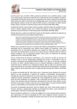 III Encontro da Associação Nacional de Pesquisa e Pós-graduação em Arquitetura e Urbanismo 
arquitetura, cidade e projeto: uma construção coletiva 
São Paulo, 2014 
4 
Durante quatro anos, de 1835 a 1839, os paraenses sofreram com a rebelião cabana, e após essa revolta popular continuaram sofrendo com a repressão dos vitoriosos ligados ao Império. A população do Grão Pará ainda sofria as consequências da revolta, quando foi assolada pela febre amarela em 1850. O resultado foi uma depopulação entre os anos de 40 à 50, provocada pelas disputas cabanas, mortes em razão da febre amarela e mais tarde, em 1855, quando chega a cólera, somando-se às demais causas mortis na Província (BELTRÃO, 2004). 
As epidemias tiveram como principais vítimas os pobres, devido às péssimas condições em que viviam e porque, segundo relatos, com a notícia das doenças, os ricos começaram a partir, deixando a província devido ao medo imposto pela mortalidade. (BELTRÃO, 2004) 
Beltrão descreve os pobres do Grão-Pará através de informações recolhidas de relatórios de presidentes da província e de periódicos daquela época: 
Quem eram os pobres do Grão-Pará? Eram gentes etnicamente diversas que enfrentavam, no dia-a-dia, situações marcadas pela desigualdade social. (...) Os mestiços, quando livres possuíam, se muito, um casebre com paredes emboçadas e coberto de folhas de palmeiras, localizado nas estradas que conduziam aos arredores suburbanos. Seus casebres eram escuros e pouco arejados. Próximo aos casebres encontravam-se galinheiros e pocilgas que estavam sempre na mira da fiscalização por conta da insalubridade e dos supostos miasmas emanados dos charcos. (BELTRÃO, 2004, p: 130) 
Mesmo com a escassez de recursos e a ausência de médicos, principalmente nos interiores, a população não era desassistida, pois existiam outras opções de tratamento. Havia uma competição entre os profissionais dedicados aos cuidados da saúde, pois cada um tentava fazer valer seus conhecimentos na arte de curar. Apesar de que, a medicina oficial se rendia às práticas populares, que se mostravam eficazes muitas vezes no tratamento de doenças epidêmicas como a cólera (BELTRÃO, 2004). 
Tem-se conhecimento de diversos tratamentos a que recorriam na falta de recursos da medicina, como o uso de sanguessugas solicitadas em jornais a “fornecedores” para os Hospitais e tratamentos homeopáticos (TREZE DE MAIO, 7 jun. 1851, p: 4). Durante a epidemia de cólera, em 1855, a grande polêmica entre os doutores dedicados a descobrir o melhor tratamento para a moléstia era a utilização de sangrias. Não se sabe se os opositores eram contra pelo fato de ser uma prática utilizada pelos profissionais de saúde popular, no entanto, alguns alopatas não se declaravam contra a sangria quando praticada por médicos. (BELTRÃO, 2004) 
A solução encontrada pelo Dr. Silva Castro para o tratamento dessa epidemia foi escrever Boletins em que apresentava o histórico do combate à enfermidade, demonstrando a utilização dos sistemas de tratamento em outros locais onde a doença ocorreu. O Boletim foi copiado em grande quantidade e publicado por várias tipografias da capital e do interior e onde não havia tipografias era copiado à mão e distribuído de forma que todos tivessem acesso. Esse pequeno artigo foi importante, principalmente onde não havia médicos, já que orientava o povo sobre o modo e meios de curar o mal da cólera. Em pouco tempo o boletim tornou-se o Guia Médico mais utilizado no Pará. (BELTRÃO, 2004) 
Uma parte da população apresentou sinais de rebeldia, pois sofria muitas lesões devido às lacentas, ventosas e sanguessugas utilizadas no tratamento da cólera, o que aumentava as complicações e dificultava a recuperação. (BELTRÃO, 2004) 
Nesses períodos de epidemias, o número de indigência era muito elevado devido à pobreza, que representava um terço da população do Pará. Esses indigentes ficavam, portanto, na dependência de compaixão e caridade de pessoas que saiam de casa em casa pedindo ajuda  