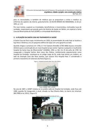 III Encontro da Associação Nacional de Pesquisa e Pós-graduação em Arquitetura e Urbanismo 
arquitetura, cidade e projeto: uma construção coletiva 
São Paulo, 2014 
5 
para os necessitados, e também de médicos que se propunham a visitar e medicar os enfermos da capital e do interior, gratuitamente. (O VELHO BRADO DO AMAZONAS, 11 de jul. 1851, p: 1-3) 
Por esse motivo, surgiram as irmandades, beneficências e misericórdias, instituições lusas de caridade, responsáveis por grande parte da História da Saúde em Belém, em especial a Santa Casa de Misericórdia do Pará (SCMP) e a Irmandade Beneficência. 
3. A ATUAÇÃO DA SANTA CASA NO TRATAMENTO A SAÚDE 
A Santa Casa do Pará surgiu inicialmente em 1650, às proximidades de onde hoje se localiza a loja Paris n’América, era um pequeno edifício de taipa com uma igrejinha ao lado. 
Quando chegou à província em 1783, D. Frei Caetano Brandão (1740-1806) buscou arrecadar dinheiro para a construção de um novo hospital já que existia “apenas o pequeno e insuficiente hospital da Santa Casa de Misericórdia” (VIANNA, 1992, p: 56). Em 25 de julho 1787, foi inaugurado o Hospital Senhor Bom Jesus dos Pobres, conhecimento popularmente como Hospital da Caridade. Localizava-se no antigo Largo da Sé, onde hoje temos um chafariz, ao lado da chamada Casa das Onze Janelas, que outrora fora Hospital Real. É considerado o primeiro nosocômio em alvenaria do Pará (Figura 1). 
Figura 1: Hospital do Senhor Bom Jesus dos Pobres. 
Fonte: VIANNA, 1992. p: 80-81. 
No ano de 1807, a SCMP instalou-se no prédio sede do Hospital da Caridade, onde ficou até 1900, quando foi inaugurado o atual, situado na Rua Oliveira Belo, no bairro do Umarizal. (BELTRÃO et al, 2011). (Figura 2) 
Figura 2: Santa Casa de Misericórdia do Pará. 
Foto: Laura Costa, 2013  